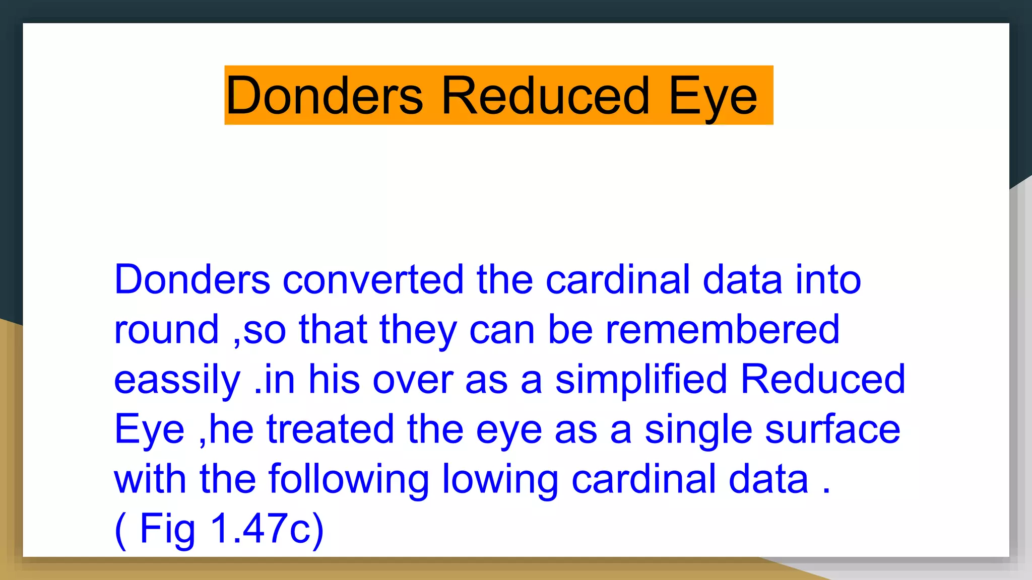 Donders Reduced Eye
Donders converted the cardinal data into
round ,so that they can be remembered
eassily .in his over as a simplified Reduced
Eye ,he treated the eye as a single surface
with the following lowing cardinal data .
( Fig 1.47c)
 
