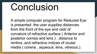Conclusion
A simple computer program for Reduced Eye
is presented .the user supplies distances
from the front of the eye and radii of
curvature of refractive surface ( Anterior and
posterior cornea and lens ) , distance to
rentina ,and refractive indices of ocular
media ( corena , aqueous, lens, vitreous,).
 