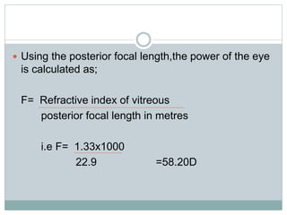  Using the posterior focal length,the power of the eye
is calculated as;
F= Refractive index of vitreous
posterior focal length in metres
i.e F= 1.33x1000
22.9 =58.20D
 