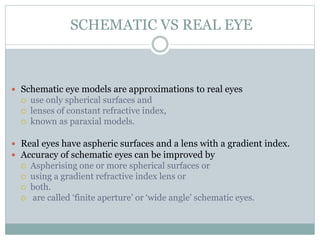 SCHEMATIC VS REAL EYE
 Schematic eye models are approximations to real eyes
 use only spherical surfaces and
 lenses of constant refractive index,
 known as paraxial models.
 Real eyes have aspheric surfaces and a lens with a gradient index.
 Accuracy of schematic eyes can be improved by
 Aspherising one or more spherical surfaces or
 using a gradient refractive index lens or
 both.
 are called ‘finite aperture’ or ‘wide angle’ schematic eyes.
 