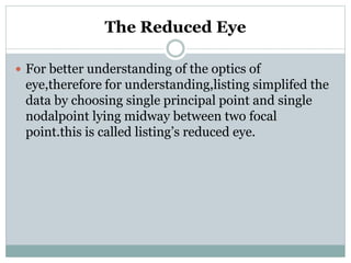 The Reduced Eye
 For better understanding of the optics of
eye,therefore for understanding,listing simplifed the
data by choosing single principal point and single
nodalpoint lying midway between two focal
point.this is called listing’s reduced eye.
 