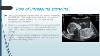 Role of ultrasound scanning?
 part of the preliminary investigations of a woman presenting
with RFM after 28+0 weeks of gestation if the perception of
RFM persists despite a normal CTG or if there are any
risk factors for FGR/stillbirth.
 Ultrasound scan assessment should include the assessment of
abdominal circumference and/or estimated fetal weight to
detect the SGA fetus, and the assessment of amniotic fluid
volume.
 Ultrasound should include assessment of fetal morphology if
this has not previously been performed and the woman has
objection to this being carried out.
 