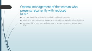 Optimal management of the woman who
presents recurrently with reduced
RFM?
 her case should be reviewed to exclude predisposing causes
 ultrasound scan assessment should be undertaken as part of the investigations.
 increased risk of poor perinatal outcome in women presenting with recurrent
RFM.
 