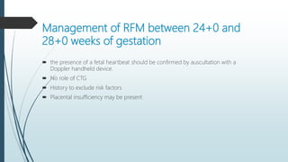 Management of RFM between 24+0 and
28+0 weeks of gestation
 the presence of a fetal heartbeat should be confirmed by auscultation with a
Doppler handheld device.
 No role of CTG
 History to exclude risk factors
 Placental insufficiency may be present
 