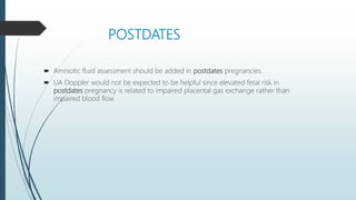 POSTDATES
 Amniotic fluid assessment should be added in postdates pregnancies.
 UA Doppler would not be expected to be helpful since elevated fetal risk in
postdates pregnancy is related to impaired placental gas exchange rather than
impaired blood flow
 