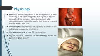 Physiology
 FM follow a circadian pattern & are an expression of fetal
wellbeing. It has been suggested that a gradual decline
during the third trimester is due to improved fetal
coordination and reduced amniotic fluid volume, coupled
with increased fetal size.
 Decreased fetal movements are regarded as a marker for
suboptimal intrauterine conditions.
 Conserve energy & reduce O2 consumption.
 Diurnal variation: The afternoon and evening periods are
periods of peak activity.
 