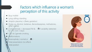 Factors which influence a woman’s
perception of this activity
 Busy mother
 Lying>sitting>standing
 Anterior placenta (<28wks gestation)
 Drugs e.g. Alcohol, Sedatives, Benzodiazepines, methadones,
other opioids
 Corticosteroids > decreased FM & FHR variability (detected
by CTG over 2 days)
 CO2 & Cigerrete smoking
 Malformations
 Anencephaly ( normal or ed )
 Fetal presentation (no effect)
 Fetal position
 