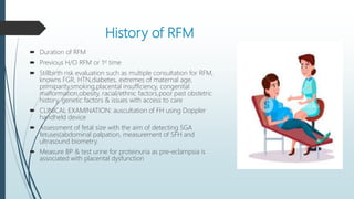 History of RFM
 Duration of RFM
 Previous H/O RFM or 1st time
 Stillbirth risk evaluation such as multiple consultation for RFM,
knowns FGR, HTN,diabetes, extremes of maternal age,
primiparity,smoking,placental insufficiency, congenital
malformation,obesity, racial/ethnic factors,poor past obstetric
history, genetic factors & issues with access to care
 CLINICAL EXAMINATION: auscultation of FH using Doppler
handheld device
 Assessment of fetal size with the aim of detecting SGA
fetuses(abdominal palpation, measurement of SFH and
ultrasound biometry.
 Measure BP & test urine for proteinuria as pre-eclampsia is
associated with placental dysfunction
 