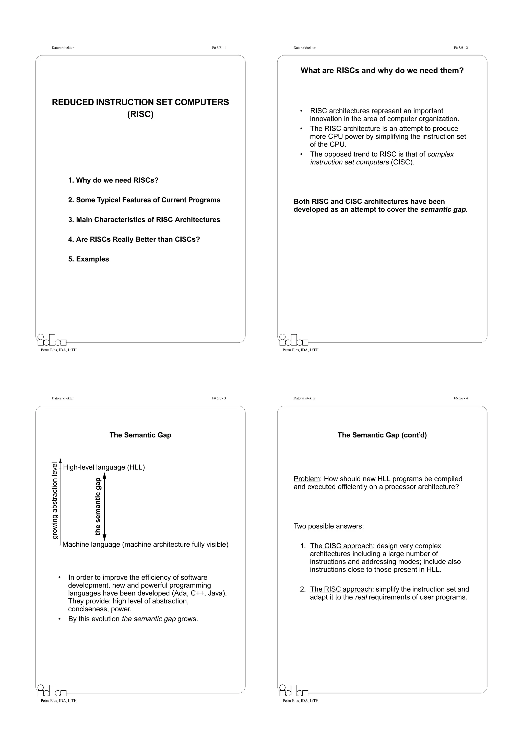 Datorarkitektur                                                             Fö 5/6 - 1         Datorarkitektur                                         Fö 5/6 - 2




                                                                                                         What are RISCs and why do we need them?



      REDUCED INSTRUCTION SET COMPUTERS
                                                                                                         •      RISC architectures represent an important
                    (RISC)                                                                                      innovation in the area of computer organization.
                                                                                                         •      The RISC architecture is an attempt to produce
                                                                                                                more CPU power by simplifying the instruction set
                                                                                                                of the CPU.
                                                                                                         •      The opposed trend to RISC is that of complex
                                                                                                                instruction set computers (CISC).

                                   1. Why do we need RISCs?

                                   2. Some Typical Features of Current Programs                      Both RISC and CISC architectures have been
                                                                                                     developed as an attempt to cover the semantic gap.
                                   3. Main Characteristics of RISC Architectures

                                   4. Are RISCs Really Better than CISCs?

                                   5. Examples




Petru Eles, IDA, LiTH                                                                          Petru Eles, IDA, LiTH




      Datorarkitektur                                                             Fö 5/6 - 3         Datorarkitektur                                         Fö 5/6 - 4




                                                               The Semantic Gap                                         The Semantic Gap (cont’d)
      growing abstraction level




                                  High-level language (HLL)
                                                                                                     Problem: How should new HLL programs be compiled
                                            the semantic gap




                                                                                                     and executed efﬁciently on a processor architecture?




                                                                                                     Two possible answers:

                                  Machine language (machine architecture fully visible)                  1. The CISC approach: design very complex
                                                                                                            architectures including a large number of
                                                                                                            instructions and addressing modes; include also
                                                                                                            instructions close to those present in HLL.
                              •    In order to improve the efﬁciency of software
                                   development, new and powerful programming
                                                                                                         2. The RISC approach: simplify the instruction set and
                                   languages have been developed (Ada, C++, Java).
                                                                                                            adapt it to the real requirements of user programs.
                                   They provide: high level of abstraction,
                                   conciseness, power.
                              •    By this evolution the semantic gap grows.




Petru Eles, IDA, LiTH                                                                          Petru Eles, IDA, LiTH
 