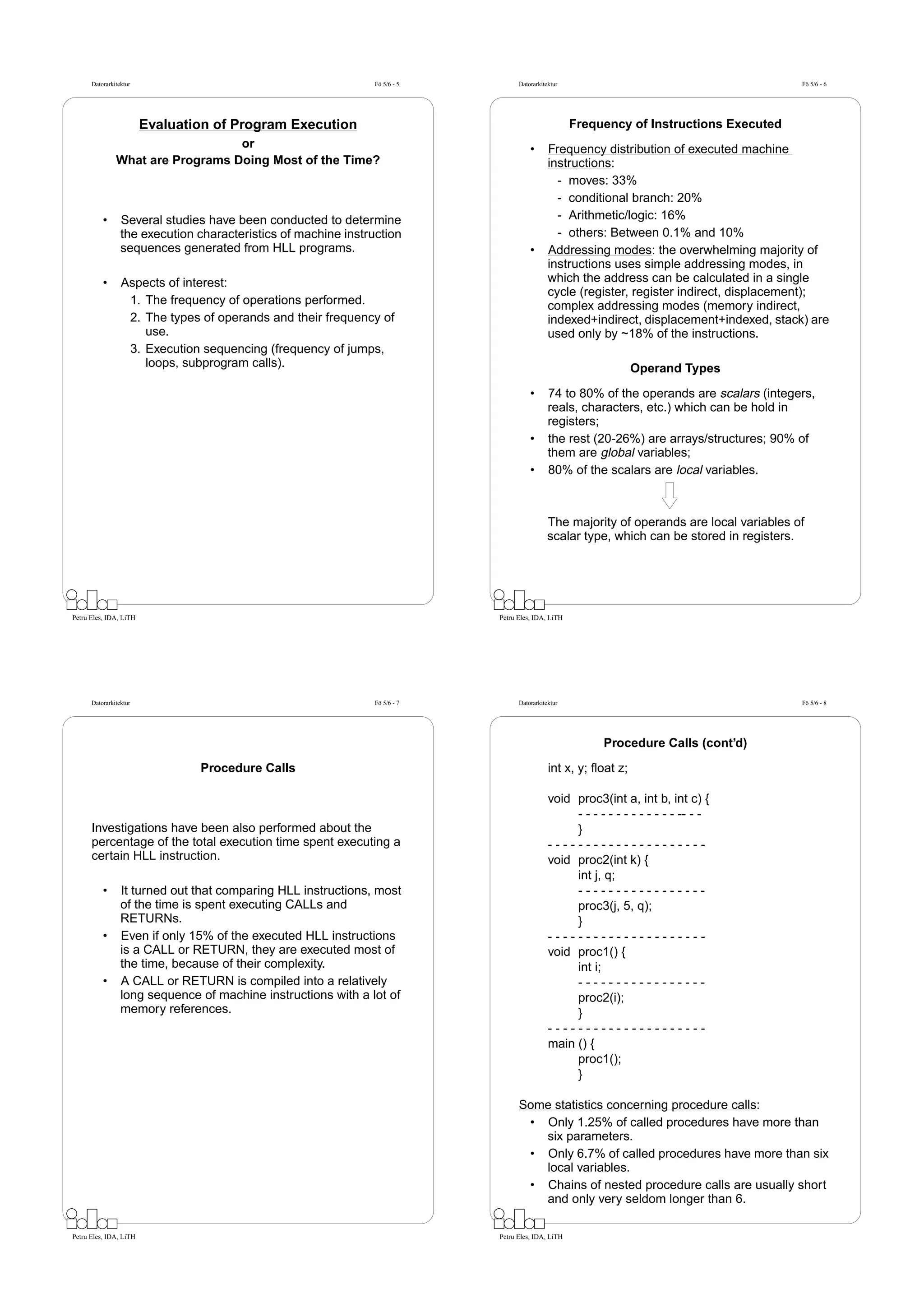 Datorarkitektur                                           Fö 5/6 - 5         Datorarkitektur                                          Fö 5/6 - 6




                        Evaluation of Program Execution                                              Frequency of Instructions Executed
                                  or                                                   •      Frequency distribution of executed machine
               What are Programs Doing Most of the Time?                                      instructions:
                                                                                                - moves: 33%
                                                                                                - conditional branch: 20%
          •      Several studies have been conducted to determine                               - Arithmetic/logic: 16%
                 the execution characteristics of machine instruction                           - others: Between 0.1% and 10%
                 sequences generated from HLL programs.                                •      Addressing modes: the overwhelming majority of
                                                                                              instructions uses simple addressing modes, in
          •      Aspects of interest:                                                         which the address can be calculated in a single
                                                                                              cycle (register, register indirect, displacement);
                  1. The frequency of operations performed.                                   complex addressing modes (memory indirect,
                  2. The types of operands and their frequency of                             indexed+indirect, displacement+indexed, stack) are
                     use.                                                                     used only by ~18% of the instructions.
                  3. Execution sequencing (frequency of jumps,
                     loops, subprogram calls).                                                                    Operand Types

                                                                                       •      74 to 80% of the operands are scalars (integers,
                                                                                              reals, characters, etc.) which can be hold in
                                                                                              registers;
                                                                                       •      the rest (20-26%) are arrays/structures; 90% of
                                                                                              them are global variables;
                                                                                       •      80% of the scalars are local variables.



                                                                                              The majority of operands are local variables of
                                                                                              scalar type, which can be stored in registers.




Petru Eles, IDA, LiTH                                                        Petru Eles, IDA, LiTH




      Datorarkitektur                                           Fö 5/6 - 7         Datorarkitektur                                          Fö 5/6 - 8




                                                                                                          Procedure Calls (cont’d)

                                Procedure Calls                                               int x, y; ﬂoat z;

                                                                                              void proc3(int a, int b, int c) {
                                                                                                   - - - - - - - - - - - - - -- - -
      Investigations have been also performed about the                                            }
      percentage of the total execution time spent executing a                                ---------------------
      certain HLL instruction.                                                                void proc2(int k) {
                                                                                                   int j, q;
          •      It turned out that comparing HLL instructions, most                               -----------------
                 of the time is spent executing CALLs and                                          proc3(j, 5, q);
                 RETURNs.                                                                          }
          •      Even if only 15% of the executed HLL instructions                            ---------------------
                 is a CALL or RETURN, they are executed most of                               void proc1() {
                 the time, because of their complexity.                                            int i;
          •      A CALL or RETURN is compiled into a relatively                                    -----------------
                 long sequence of machine instructions with a lot of                               proc2(i);
                 memory references.                                                                }
                                                                                              ---------------------
                                                                                              main () {
                                                                                                   proc1();
                                                                                                   }

                                                                                   Some statistics concerning procedure calls:
                                                                                    • Only 1.25% of called procedures have more than
                                                                                      six parameters.
                                                                                    • Only 6.7% of called procedures have more than six
                                                                                      local variables.
                                                                                    • Chains of nested procedure calls are usually short
                                                                                      and only very seldom longer than 6.

Petru Eles, IDA, LiTH                                                        Petru Eles, IDA, LiTH
 