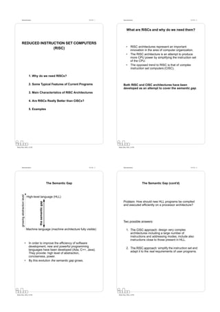 Datorarkitektur                                                             Fö 5/6 - 1         Datorarkitektur                                         Fö 5/6 - 2




                                                                                                         What are RISCs and why do we need them?



      REDUCED INSTRUCTION SET COMPUTERS
                                                                                                         •      RISC architectures represent an important
                    (RISC)                                                                                      innovation in the area of computer organization.
                                                                                                         •      The RISC architecture is an attempt to produce
                                                                                                                more CPU power by simplifying the instruction set
                                                                                                                of the CPU.
                                                                                                         •      The opposed trend to RISC is that of complex
                                                                                                                instruction set computers (CISC).

                                   1. Why do we need RISCs?

                                   2. Some Typical Features of Current Programs                      Both RISC and CISC architectures have been
                                                                                                     developed as an attempt to cover the semantic gap.
                                   3. Main Characteristics of RISC Architectures

                                   4. Are RISCs Really Better than CISCs?

                                   5. Examples




Petru Eles, IDA, LiTH                                                                          Petru Eles, IDA, LiTH




      Datorarkitektur                                                             Fö 5/6 - 3         Datorarkitektur                                         Fö 5/6 - 4




                                                               The Semantic Gap                                         The Semantic Gap (cont’d)
      growing abstraction level




                                  High-level language (HLL)
                                                                                                     Problem: How should new HLL programs be compiled
                                            the semantic gap




                                                                                                     and executed efﬁciently on a processor architecture?




                                                                                                     Two possible answers:

                                  Machine language (machine architecture fully visible)                  1. The CISC approach: design very complex
                                                                                                            architectures including a large number of
                                                                                                            instructions and addressing modes; include also
                                                                                                            instructions close to those present in HLL.
                              •    In order to improve the efﬁciency of software
                                   development, new and powerful programming
                                                                                                         2. The RISC approach: simplify the instruction set and
                                   languages have been developed (Ada, C++, Java).
                                                                                                            adapt it to the real requirements of user programs.
                                   They provide: high level of abstraction,
                                   conciseness, power.
                              •    By this evolution the semantic gap grows.




Petru Eles, IDA, LiTH                                                                          Petru Eles, IDA, LiTH
 