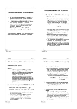 Datorarkitektur                                       Fö 5/6 - 9          Datorarkitektur                                                 Fö 5/6 - 10




                                                                                     Main Characteristics of RISC Architectures
       Conclusions from Evaluation of Program Execution

                                                                                    •      The instruction set is limited and includes only
                                                                                           simple instructions.
          •      An overwhelming preponderance of simple (ALU
                 and move) operations over complex operations.                                    - The goal is to create an instruction set contain-
          •      Preponderance of simple addressing modes.                                          ing instructions that execute quickly; most of the
          •      Large frequency of operand accesses; on average                                    RISC instructions are executed in a single
                 each instruction references 1.9 operands.                                          machine cycle (after fetched and decoded).
          •      Most of the referenced operands are scalars (so                                     • Pipeline operation (without memory reference):
                 they can be stored in a register) and are local
                 variables or parameters.                                                                                 FI DI EI
          •      Optimizing the procedure CALL/RETURN
                 mechanism promises large beneﬁts in speed.
                                                                                                  - RISC instructions, being simple, are hard-wired,
                                                                                                    while CISC architectures have to use micropro-
                                                                                                    gramming in order to implement complex
      These conclusions have been at the starting point to the                                      instructions.
      Reduced Instruction Set Computer (RISC) approach.                                           - Having only simple instructions results in re-
                                                                                                    duced complexity of the control unit and the
                                                                                                    data path; as a consequence, the processor
                                                                                                    can work at a high clock frequency.
                                                                                                  - The pipelines are used efﬁciently if instructions
                                                                                                    are simple and of similar execution time.
                                                                                                  - Complex operations on RISCs are executed as
                                                                                                    a sequence of simple RISC instructions. In the
                                                                                                    case of CISCs they are executed as one single
                                                                                                    or a few complex instruction.




Petru Eles, IDA, LiTH                                                     Petru Eles, IDA, LiTH




      Datorarkitektur                                       Fö 5/6 - 11         Datorarkitektur                                                 Fö 5/6 - 12




        Main Characteristics of RISC Architectures (cont’d)                       Main Characteristics of RISC Architectures (cont’d)


      Let’s see some small example:
                                                                                    •      Load-and-store architecture
      Assume:                                                                               - Only LOAD and STORE instructions reference
           - we have a program with 80% of executed                                           data in memory; all other instructions operate
              instructions being simple and 20% complex;                                      only with registers (are register-to-register in-
                                                                                              structions); thus, only the few instructions ac-
           - on a CISC machine simple instructions take 4
                                                                                              cessing memory need more than one cycle to
              cycles, complex instructions take 8 cycles;
                                                                                              execute (after fetched and decoded).
              cycle time is 100 ns (10-7 s);
                                                                                               • Pipeline operation with memory reference:
           - on a RISC machine simple instructions are
              executed in one cycle; complex operations are                                               FI DI CA TR         CA: compute address
              implemented as a sequence of instructions; we
              consider on average 14 instructions (14 cycles)                                                                 TR: transfere
              for a complex operation; cycle time is 75 ns
              (0.75 * 10-7 s).                                                      •      Instructions use only few addressing modes
                                                                                             - Addressing modes are usually register, direct,
      How much time takes a program of 1 000 000 instructions?                                 register indirect, displacement.

              CISC: (106*0.80*4 + 106*0.20*8)*10-7 = 0.48 s
              RISC: (106*0.80*1 + 106*0.20*14)*0.75*10-7 = 0.27 s                   •      Instructions are of ﬁxed length and uniform
                                                                                           format
          •      complex operations take more time on the RISC,                              - This makes the loading and decoding of
                 but their number is small;                                                    instructions simple and fast; it is not needed to
                                                                                               wait until the length of an instruction is known in
          •      because of its simplicity, the RISC works at a
                                                                                               order to start decoding the following one;
                 smaller cycle time; with the CISC, simple
                 instructions are slowed down because of the                                 - Decoding is simpliﬁed because opcode and ad-
                 increased data path length and the increased                                  dress ﬁelds are located in the same position for
                 control complexity.                                                           all instructions


Petru Eles, IDA, LiTH                                                     Petru Eles, IDA, LiTH
 