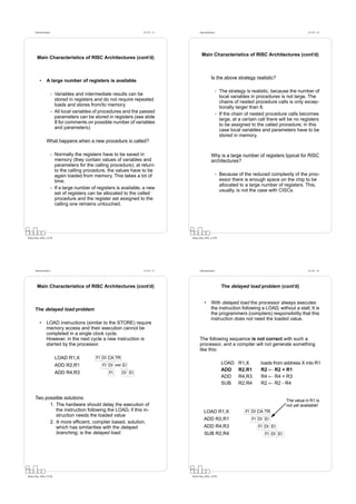 Datorarkitektur                                                     Fö 5/6 - 13         Datorarkitektur                                                   Fö 5/6 - 14




                                                                                                Main Characteristics of RISC Architectures (cont’d)
        Main Characteristics of RISC Architectures (cont’d)



                                                                                                         Is the above strategy realistic?
          •      A large number of registers is available

                                                                                                                - The strategy is realistic, because the number of
                        - Variables and intermediate results can be
                                                                                                                  local variables in procedures is not large. The
                          stored in registers and do not require repeated
                                                                                                                  chains of nested procedure calls is only excep-
                          loads and stores from/to memory.
                                                                                                                  tionally larger than 6.
                        - All local variables of procedures and the passed
                                                                                                                - If the chain of nested procedure calls becomes
                          parameters can be stored in registers (see slide
                                                                                                                  large, at a certain call there will be no registers
                          8 for comments on possible number of variables
                                                                                                                  to be assigned to the called procedure; in this
                          and parameters).
                                                                                                                  case local variables and parameters have to be
                                                                                                                  stored in memory.
                 What happens when a new procedure is called?

                        - Normally the registers have to be saved in                                     Why is a large number of registers typical for RISC
                          memory (they contain values of variables and                                   architectures?
                          parameters for the calling procedure); at return
                          to the calling procedure, the values have to be
                          again loaded from memory. This takes a lot of                                         - Because of the reduced complexity of the proc-
                          time.                                                                                   essor there is enough space on the chip to be
                                                                                                                  allocated to a large number of registers. This,
                        - If a large number of registers is available, a new
                                                                                                                  usually, is not the case with CISCs.
                          set of registers can be allocated to the called
                          procedure and the register set assigned to the
                          calling one remains untouched.




Petru Eles, IDA, LiTH                                                                   Petru Eles, IDA, LiTH




      Datorarkitektur                                                     Fö 5/6 - 15         Datorarkitektur                                                   Fö 5/6 - 16




        Main Characteristics of RISC Architectures (cont’d)                                                        The delayed load problem (cont’d)


                                                                                                  •      With delayed load the processor always executes
      The delayed load problem                                                                           the instruction following a LOAD, without a stall; It is
                                                                                                         the programmers (compilers) responsibility that this
                                                                                                         instruction does not need the loaded value.
          •      LOAD instructions (similar to the STORE) require
                 memory access and their execution cannot be
                 completed in a single clock cycle.
                 However, in the next cycle a new instruction is                              The following sequence is not correct with such a
                 started by the processor.                                                    processor, and a compiler will not generate something
                                                                                              like this:
                          LOAD R1,X           FI DI CA TR
                          ADD R2,R1               FI DI   stall   EI
                                                                                                                   LOAD    R1,X        loads from address X into R1
                                                                                                                   ADD     R2,R1       R2 ← R2 + R1
                          ADD R4,R3                  FI           DI EI
                                                                                                                   ADD     R4,R3       R4 ← R4 + R3
                                                                                                                   SUB     R2,R4       R2 ← R2 - R4


      Two possible solutions:
                                                                                                                                                    The value in R1 is
            1. The hardware should delay the execution of                                                                                           not yet available!
               the instruction following the LOAD, if this in-                                    LOAD R1,X                    FI DI CA TR
               struction needs the loaded value
                                                                                                  ADD R2,R1                       FI DI EI
            2. A more efﬁcient, compiler based, solution,
               which has similarities with the delayed                                            ADD R4,R3                           FI DI EI
               branching, is the delayed load:                                                    SUB R2,R4                              FI DI EI




Petru Eles, IDA, LiTH                                                                   Petru Eles, IDA, LiTH
 