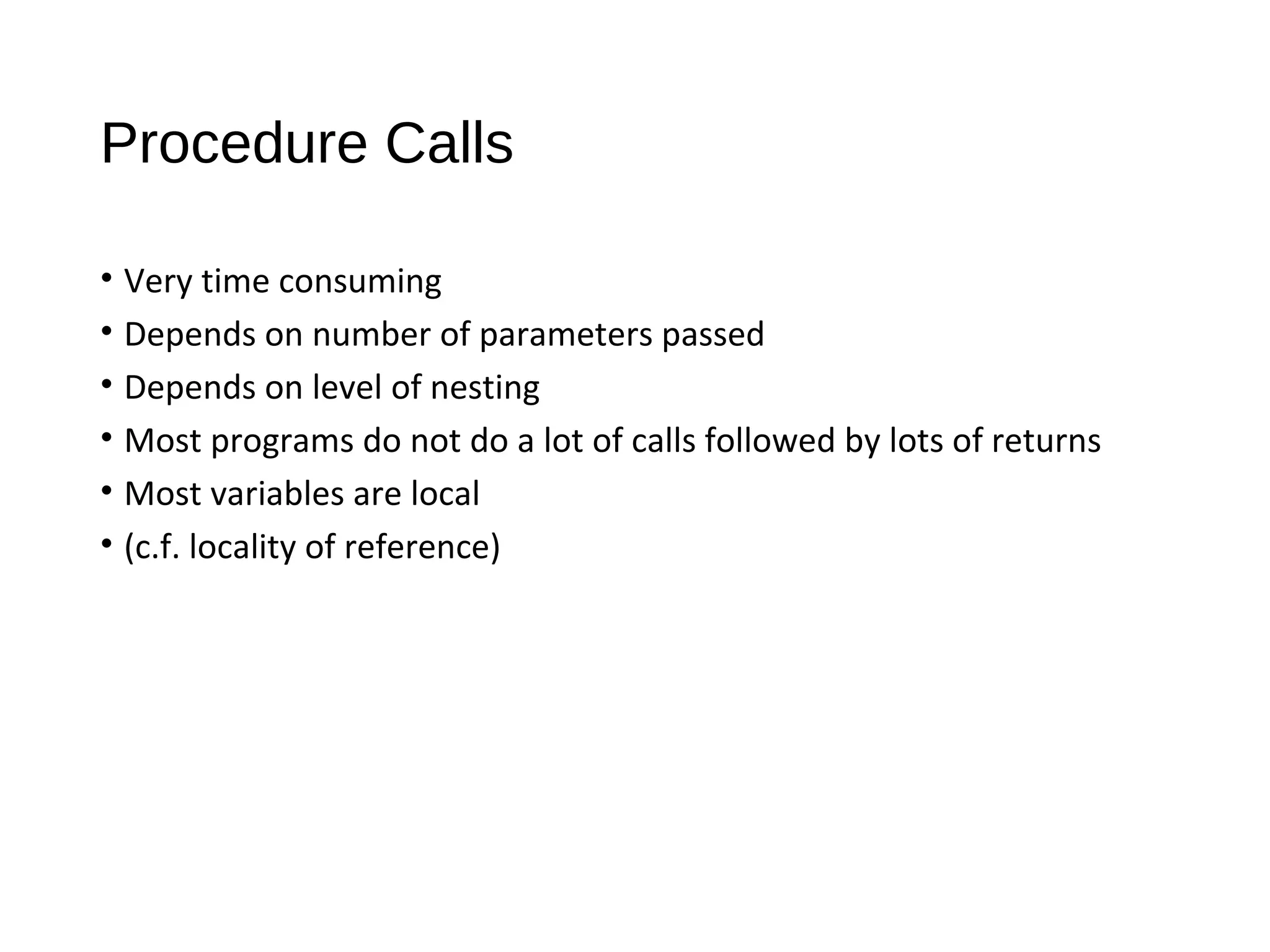 Procedure Calls
• Very time consuming
• Depends on number of parameters passed
• Depends on level of nesting
• Most programs do not do a lot of calls followed by lots of returns
• Most variables are local
• (c.f. locality of reference)
 