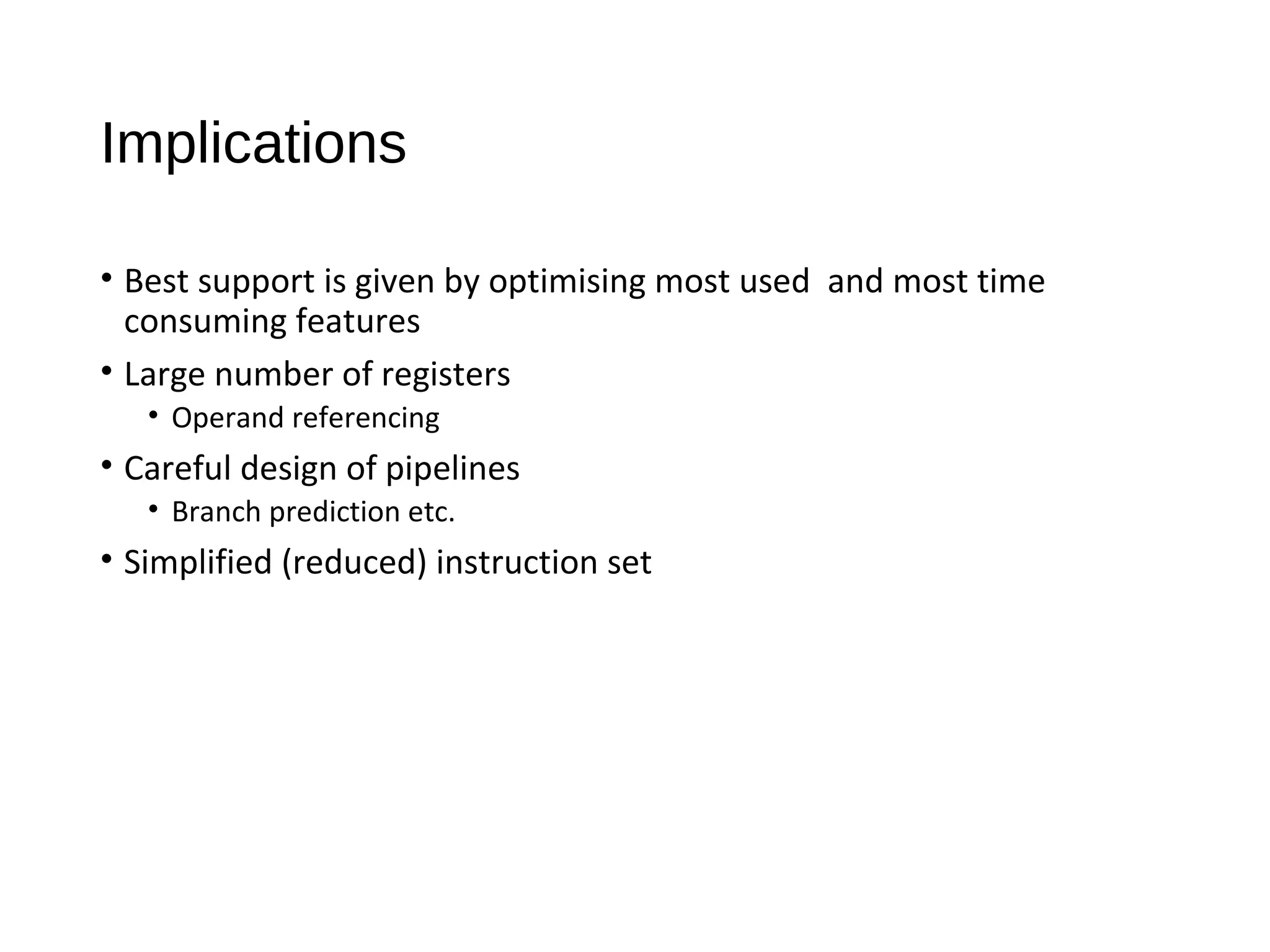 Implications
• Best support is given by optimising most used and most time
consuming features
• Large number of registers
• Operand referencing
• Careful design of pipelines
• Branch prediction etc.
• Simplified (reduced) instruction set
 
