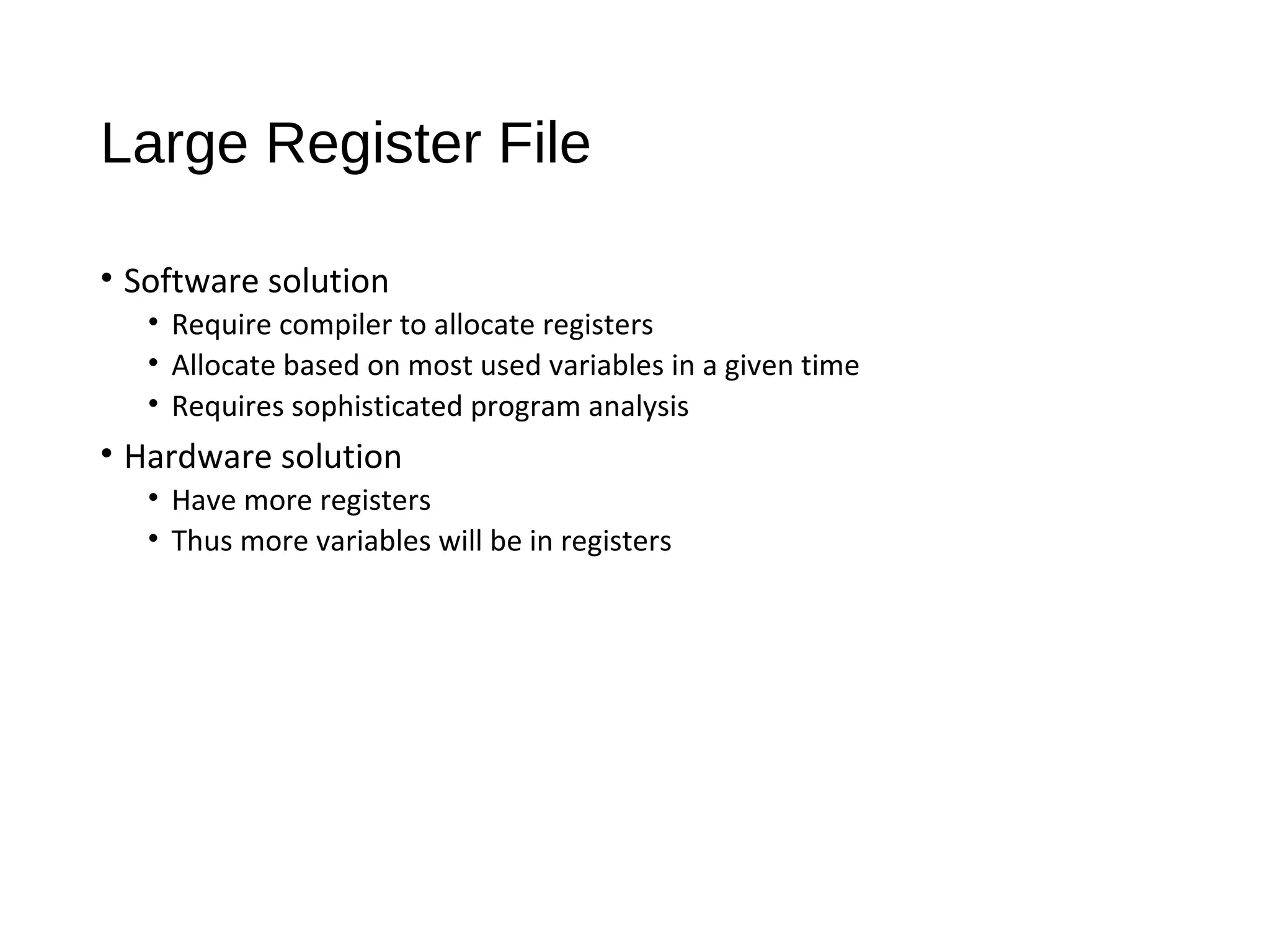 Large Register File
• Software solution
• Require compiler to allocate registers
• Allocate based on most used variables in a given time
• Requires sophisticated program analysis
• Hardware solution
• Have more registers
• Thus more variables will be in registers
 
