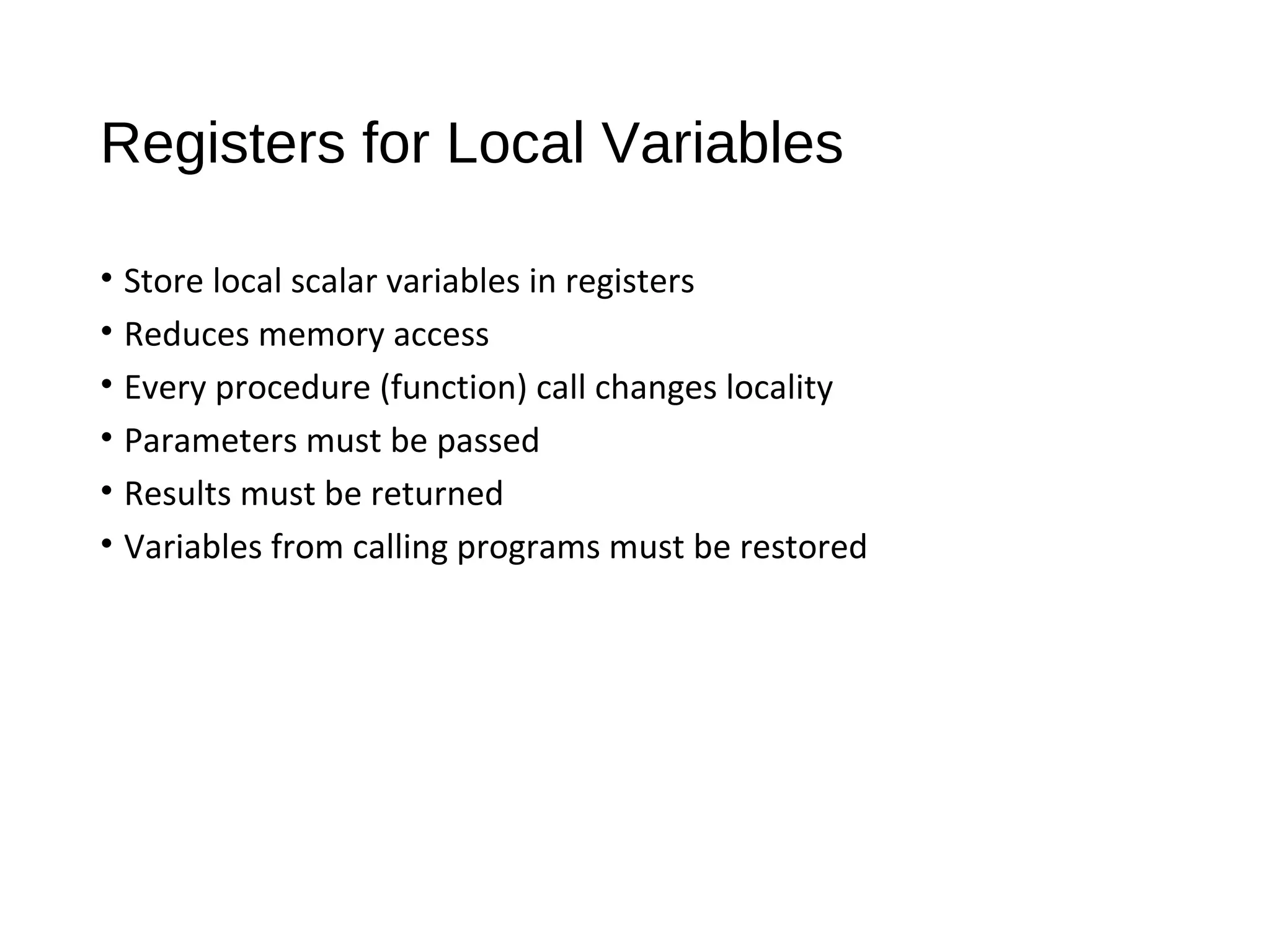 Registers for Local Variables
• Store local scalar variables in registers
• Reduces memory access
• Every procedure (function) call changes locality
• Parameters must be passed
• Results must be returned
• Variables from calling programs must be restored
 