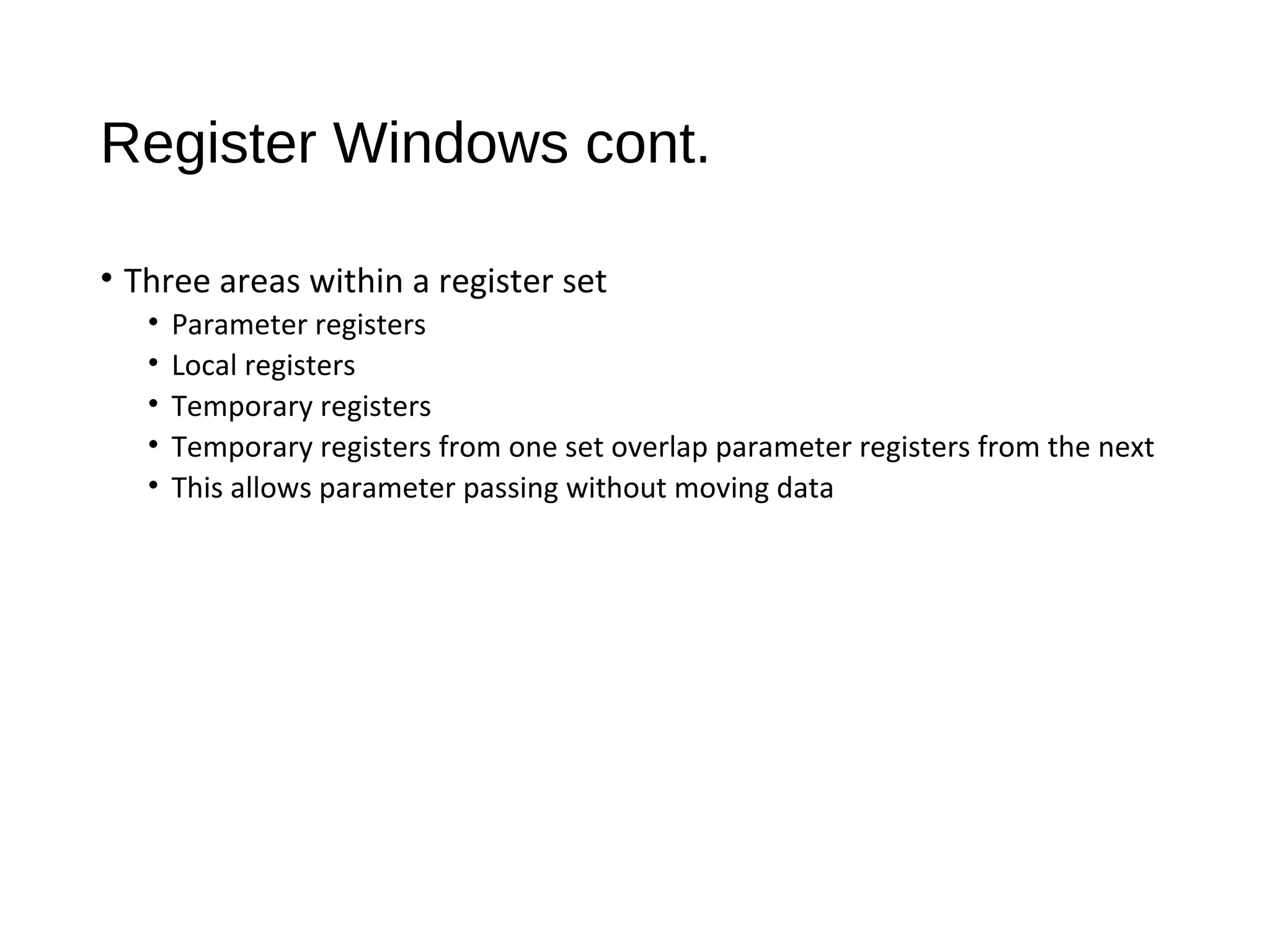 Register Windows cont.
• Three areas within a register set
• Parameter registers
• Local registers
• Temporary registers
• Temporary registers from one set overlap parameter registers from the next
• This allows parameter passing without moving data
 