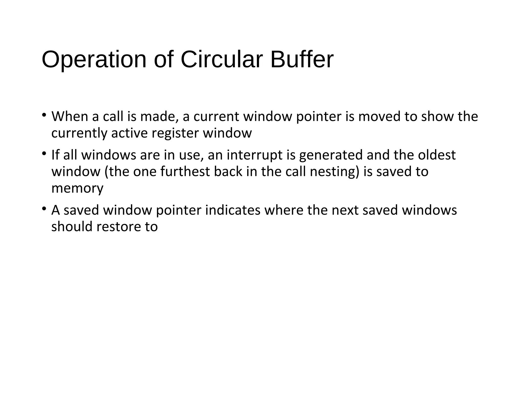 Operation of Circular Buffer
• When a call is made, a current window pointer is moved to show the
currently active register window
• If all windows are in use, an interrupt is generated and the oldest
window (the one furthest back in the call nesting) is saved to
memory
• A saved window pointer indicates where the next saved windows
should restore to
 