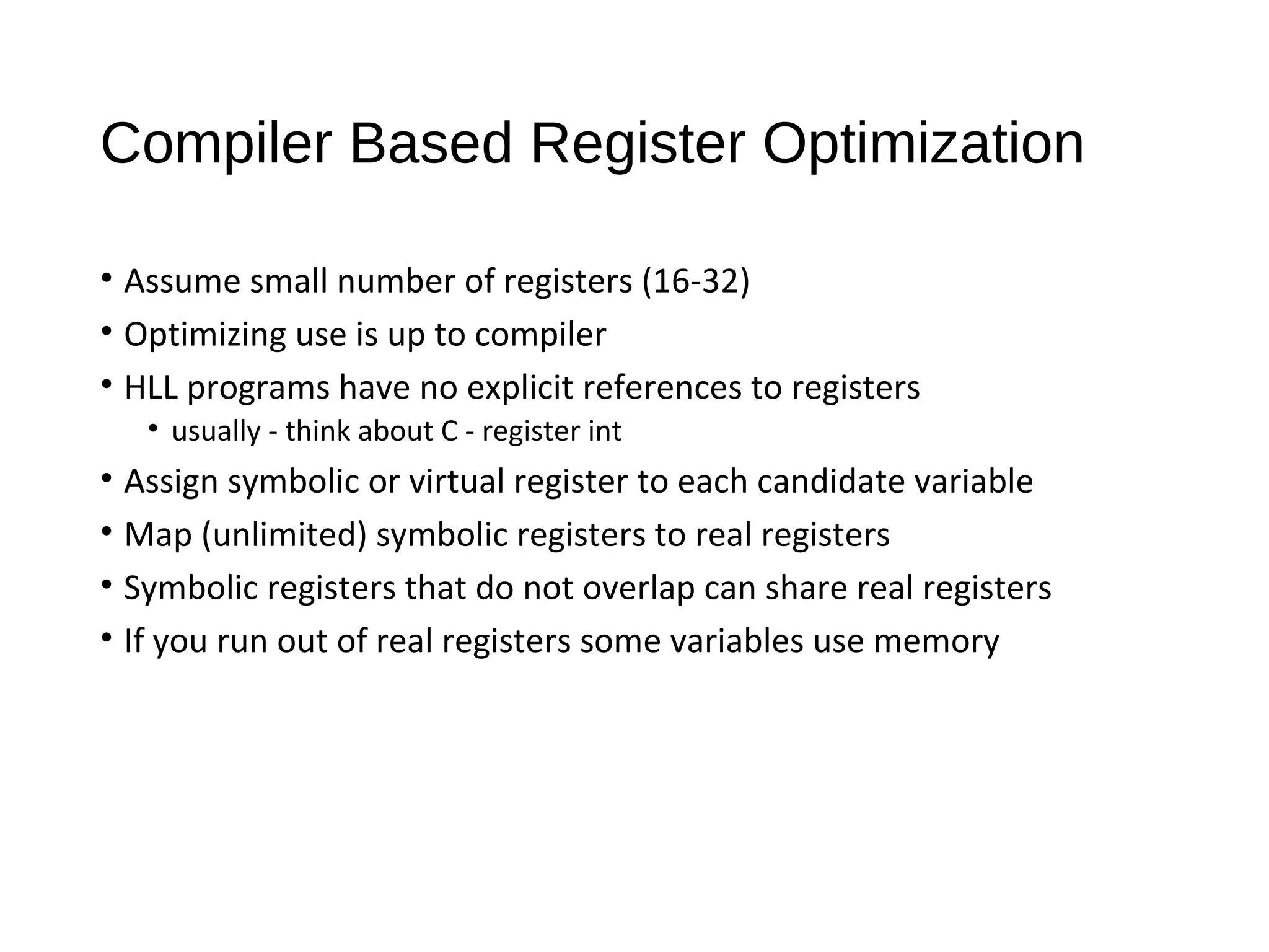 Compiler Based Register Optimization
• Assume small number of registers (16-32)
• Optimizing use is up to compiler
• HLL programs have no explicit references to registers
• usually - think about C - register int
• Assign symbolic or virtual register to each candidate variable
• Map (unlimited) symbolic registers to real registers
• Symbolic registers that do not overlap can share real registers
• If you run out of real registers some variables use memory
 