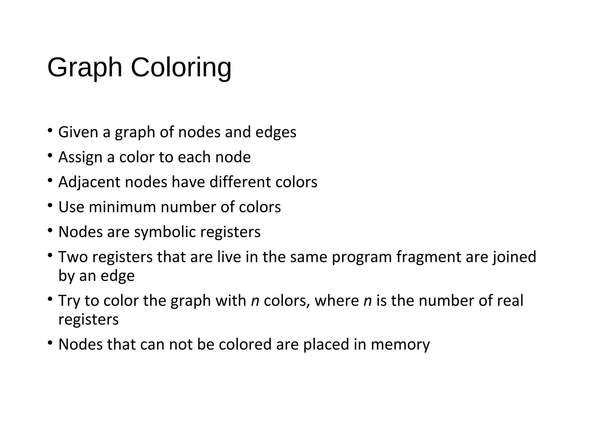 Graph Coloring
• Given a graph of nodes and edges
• Assign a color to each node
• Adjacent nodes have different colors
• Use minimum number of colors
• Nodes are symbolic registers
• Two registers that are live in the same program fragment are joined
by an edge
• Try to color the graph with n colors, where n is the number of real
registers
• Nodes that can not be colored are placed in memory
 