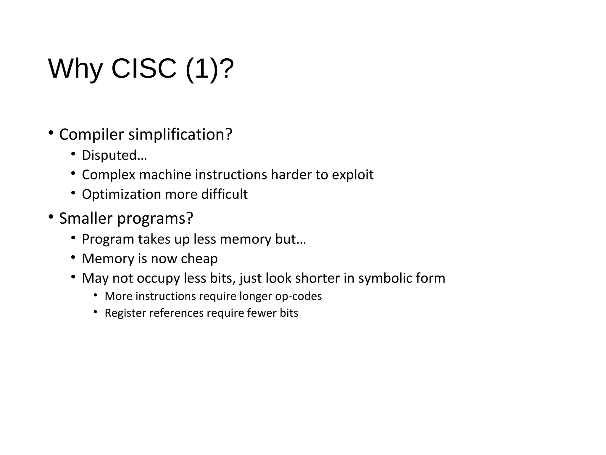 Why CISC (1)?
• Compiler simplification?
• Disputed…
• Complex machine instructions harder to exploit
• Optimization more difficult
• Smaller programs?
• Program takes up less memory but…
• Memory is now cheap
• May not occupy less bits, just look shorter in symbolic form
• More instructions require longer op-codes
• Register references require fewer bits
 