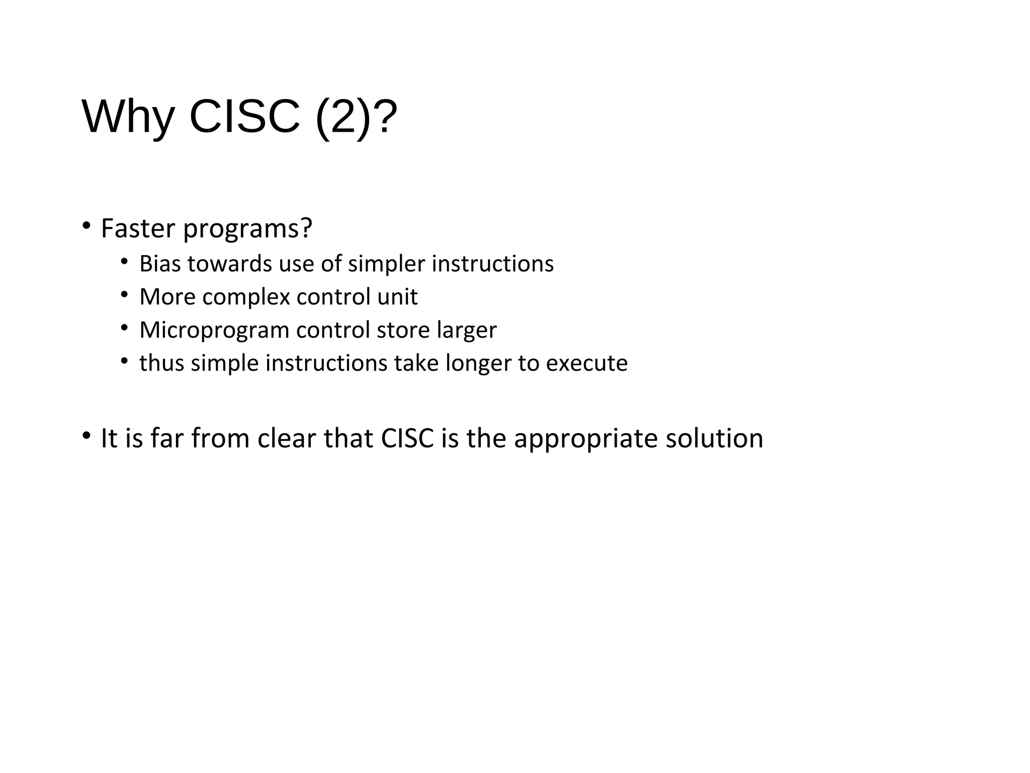 Why CISC (2)?
• Faster programs?
• Bias towards use of simpler instructions
• More complex control unit
• Microprogram control store larger
• thus simple instructions take longer to execute
• It is far from clear that CISC is the appropriate solution
 