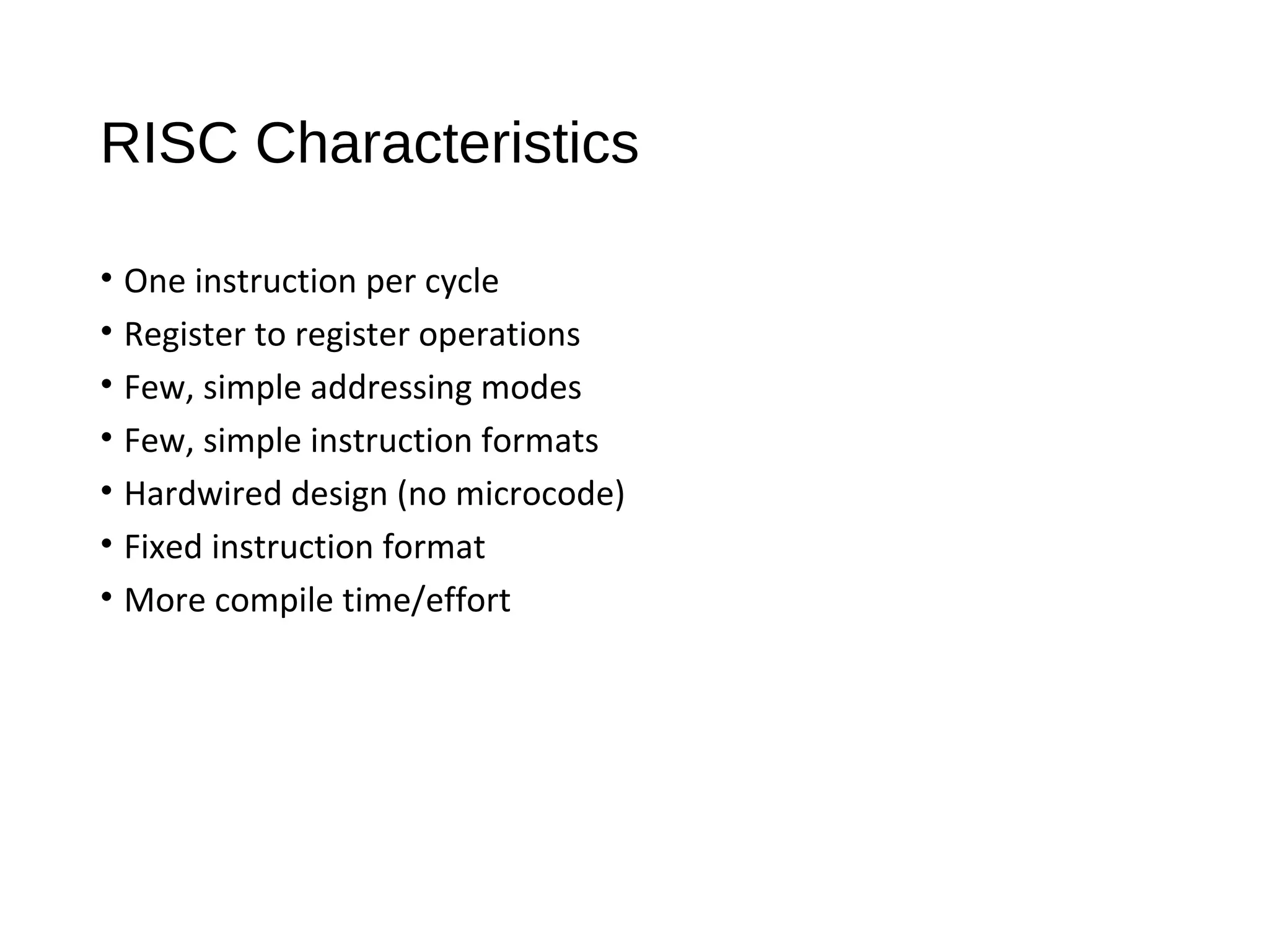 RISC Characteristics
• One instruction per cycle
• Register to register operations
• Few, simple addressing modes
• Few, simple instruction formats
• Hardwired design (no microcode)
• Fixed instruction format
• More compile time/effort
 