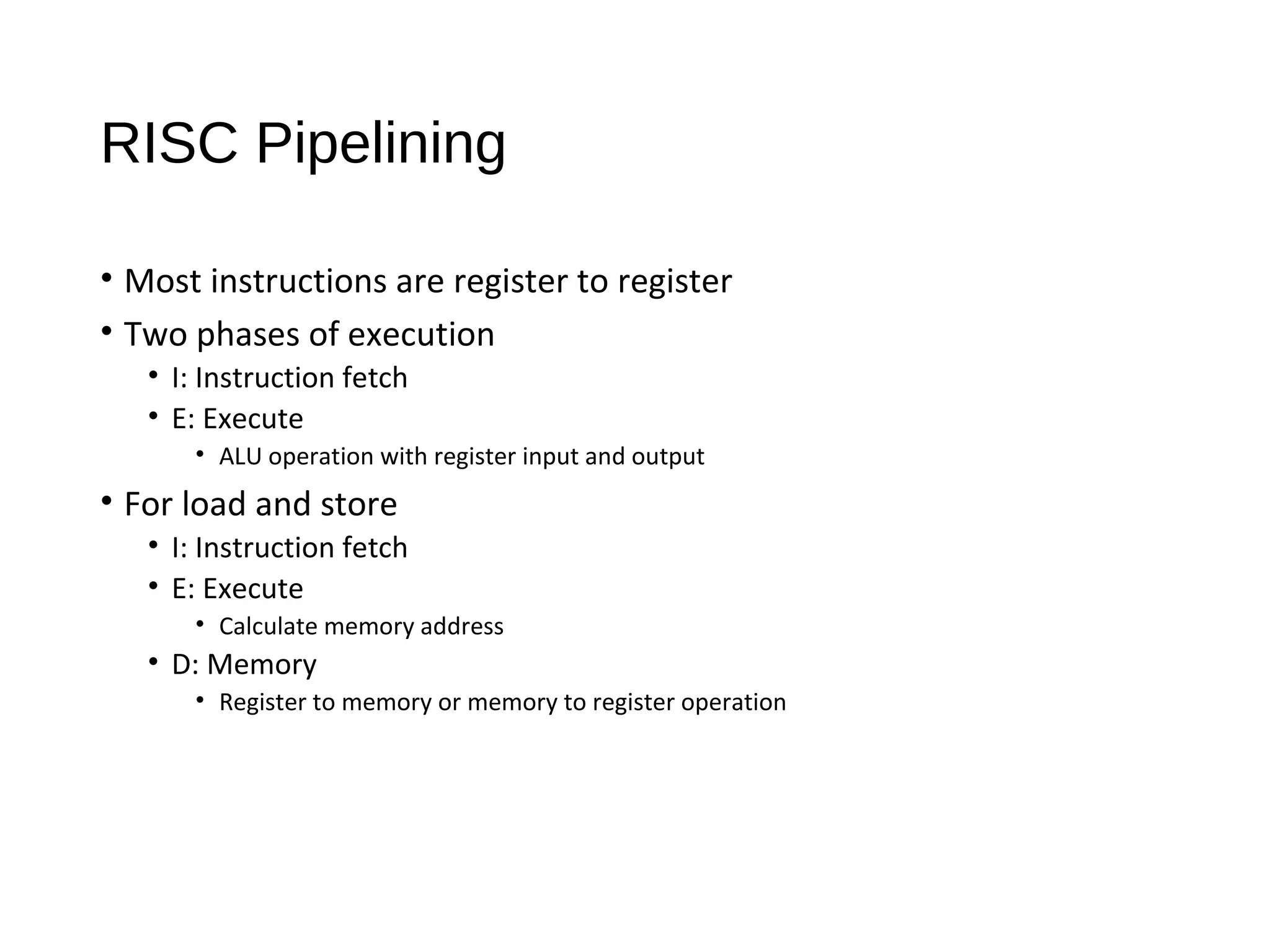RISC Pipelining
• Most instructions are register to register
• Two phases of execution
• I: Instruction fetch
• E: Execute
• ALU operation with register input and output
• For load and store
• I: Instruction fetch
• E: Execute
• Calculate memory address
• D: Memory
• Register to memory or memory to register operation
 