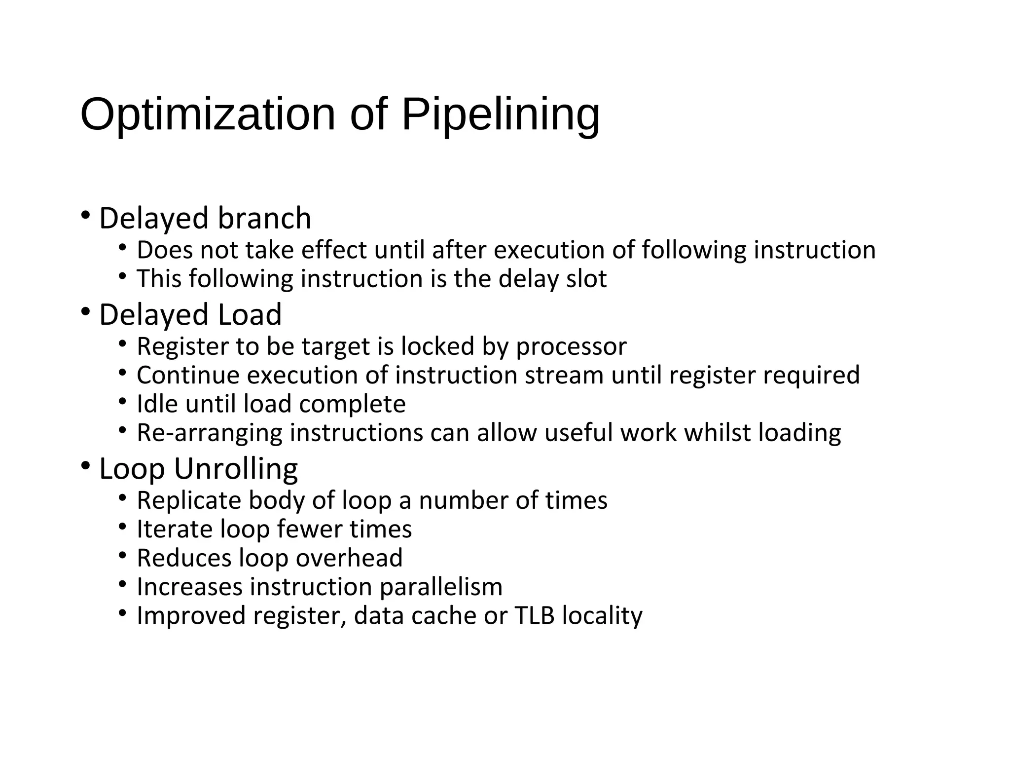 Optimization of Pipelining
• Delayed branch
• Does not take effect until after execution of following instruction
• This following instruction is the delay slot
• Delayed Load
• Register to be target is locked by processor
• Continue execution of instruction stream until register required
• Idle until load complete
• Re-arranging instructions can allow useful work whilst loading
• Loop Unrolling
• Replicate body of loop a number of times
• Iterate loop fewer times
• Reduces loop overhead
• Increases instruction parallelism
• Improved register, data cache or TLB locality
 