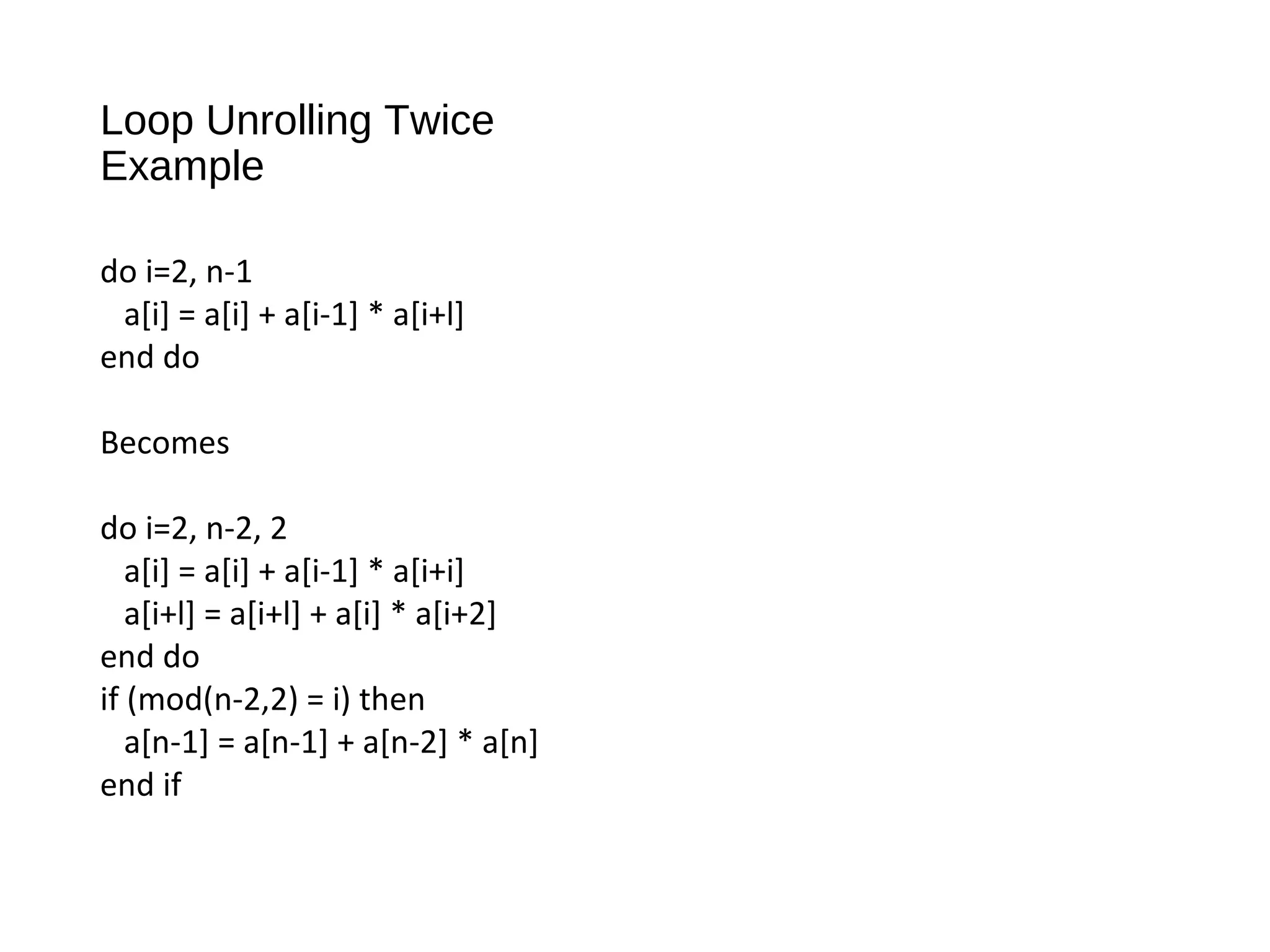 Loop Unrolling Twice
Example
do i=2, n-1
a[i] = a[i] + a[i-1] * a[i+l]
end do
Becomes
do i=2, n-2, 2
a[i] = a[i] + a[i-1] * a[i+i]
a[i+l] = a[i+l] + a[i] * a[i+2]
end do
if (mod(n-2,2) = i) then
a[n-1] = a[n-1] + a[n-2] * a[n]
end if
 