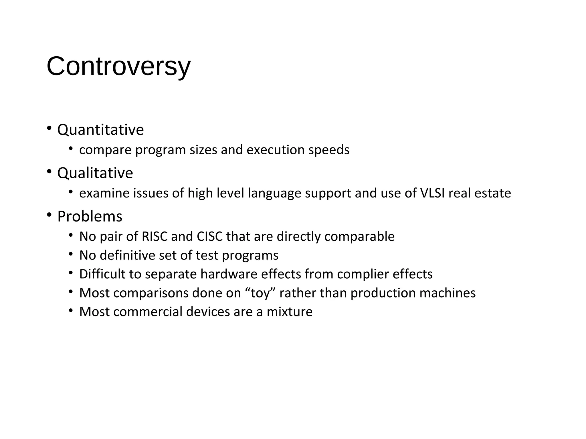 Controversy
• Quantitative
• compare program sizes and execution speeds
• Qualitative
• examine issues of high level language support and use of VLSI real estate
• Problems
• No pair of RISC and CISC that are directly comparable
• No definitive set of test programs
• Difficult to separate hardware effects from complier effects
• Most comparisons done on “toy” rather than production machines
• Most commercial devices are a mixture
 