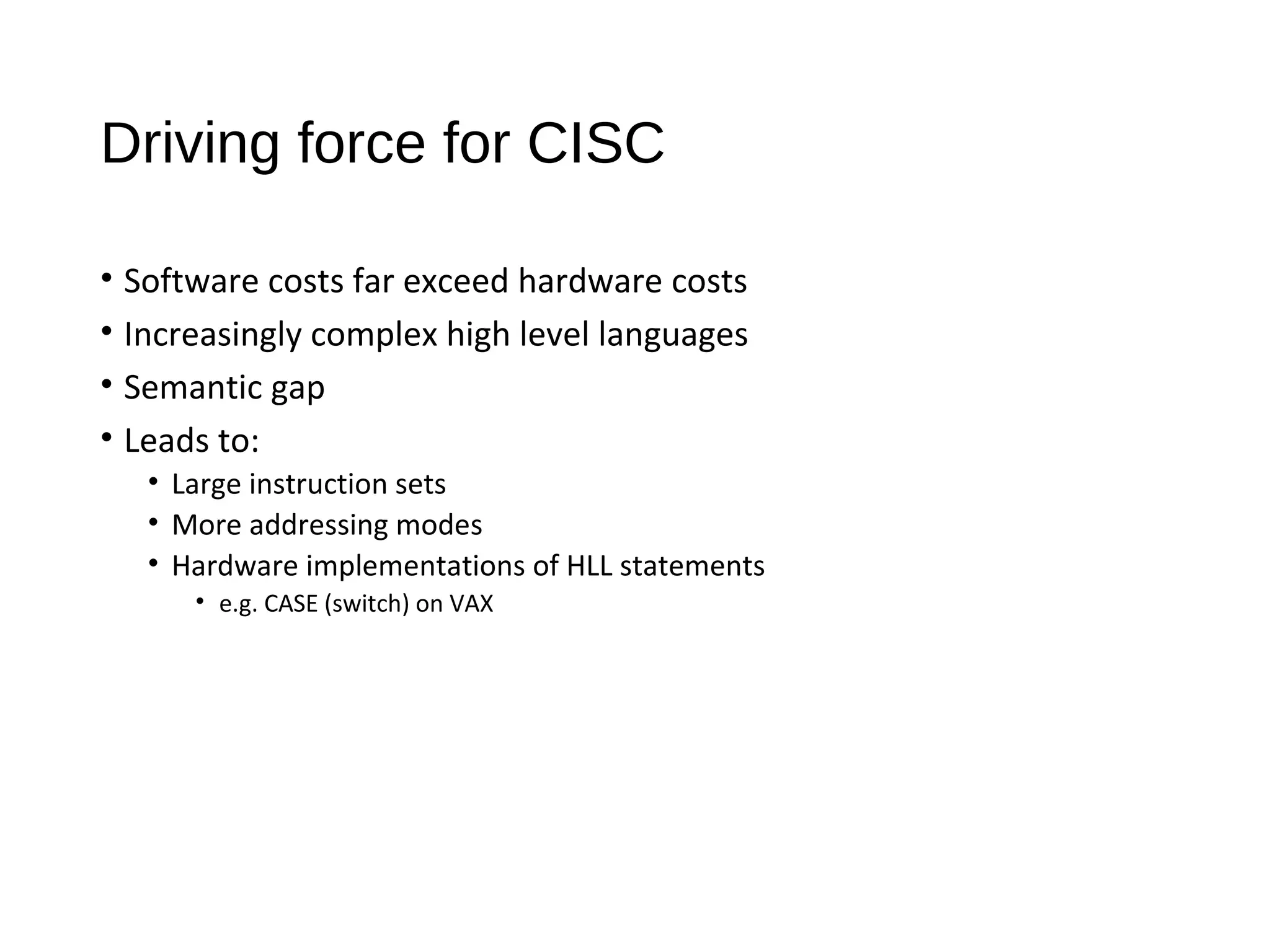 Driving force for CISC
• Software costs far exceed hardware costs
• Increasingly complex high level languages
• Semantic gap
• Leads to:
• Large instruction sets
• More addressing modes
• Hardware implementations of HLL statements
• e.g. CASE (switch) on VAX
 
