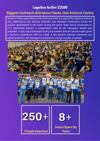 Biggest Outreach @Science Fiesta, Goa Science Centre
LegoGoa Axi0m 22588
Science Fiesta organized by Goa Science Center is a part of the National Science
Day celebrations and leading Scientific and Research institutions across the
country participated in the event. During the event Team Axiom conducted an
FTC awareness session. A presentation with all the necessary details was
prepared. A quiz was conducted during the session and the winners were given
a hands-on experience with our robot. A few parents seemed interested and
asked questions. We managed to outreach to a large number of people.
People Reached
Hours Spent By
Team
250+
250+ 8+
8+
 