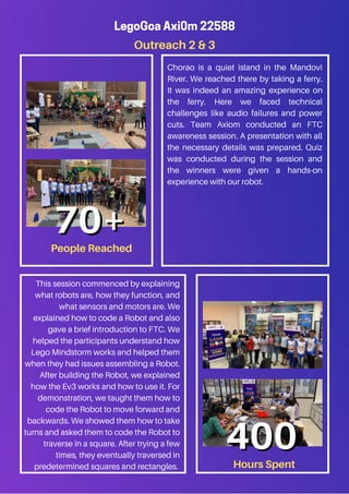 Outreach 2 & 3
LegoGoa Axi0m 22588
Chorao is a quiet island in the Mandovi
River. We reached there by taking a ferry.
It was indeed an amazing experience on
the ferry. Here we faced technical
challenges like audio failures and power
cuts. Team Axiom conducted an FTC
awareness session. A presentation with all
the necessary details was prepared. Quiz
was conducted during the session and
the winners were given a hands-on
experience with our robot.
This session commenced by explaining
what robots are, how they function, and
what sensors and motors are. We
explained how to code a Robot and also
gave a brief introduction to FTC. We
helped the participants understand how
Lego Mindstorm works and helped them
when they had issues assembling a Robot.
After building the Robot, we explained
how the Ev3 works and how to use it. For
demonstration, we taught them how to
code the Robot to move forward and
backwards. We showed them how to take
turns and asked them to code the Robot to
traverse in a square. After trying a few
times, they eventually traversed in
predetermined squares and rectangles.
People Reached
70+
70+
Hours Spent
400
400
 