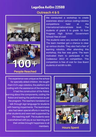 Outreach 4 & 5
LegoGoa Axi0m 22588
We conducted a workshop to create
awareness about various coding-robotics
competitions held at the
international/national/state level. The
students of grade 5 to grade 10 from
Progress High School (Government
School) free of cost!
The students were very excited to attend.
The team member got a chance to clear
up various doubts. They also had a fear of
learning robotics. After attending this
workshop, this fear was gone. The team
motivated them to participate in the
Codeavour 2022 AI competition. This
competition is free of cost for Goa Board
students of std 6th to 8th.
The experience was unique as the school
for specially-abled children. We taught
them EV3 Lego robotics, the platform and
coding with the assistance of the teachers.
It had the construction of the Robot,
learning about the components, coding the
Robot and testing the performance as per
the program. The teachers translated our
talk through sign language for students
with hearing impairments. The teammates
also had taken special efforts in teaching
other students and were well supported by
the teaching staff. The students were
overwhelmed with joy at our learning and
their smiles brought happiness to all
members.
People Reached
100+
100+
Hours Spent
11
11
 