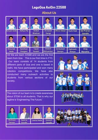 About Us
LegoGoa Axi0m 22588
Hi! We are team 22588 and we are the first
team from Goa This is our first time in FTC.
Our team consists of 14 students from
different parts of Goa and one is based in
Delhi. We have participated and won many
robotics competitions. We have also
conducted many outreach activities to
students from various sections of our
society.
The vision of our team is to create awareness
about STEM to all students. That is why our
tagline is 'Engineering The Future.'
 