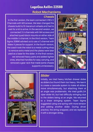 LegoGoa Axi0m 22588
Robot Mechanisms
Chassis
In the first version, the team connected 3 REV C
Channels with M3 screws. We later changed the
chassis build to fit mecanum wheels and had to
wait for a kit to arrive. In the second version, we
connected 3 U-channels with M4 screws and
attached quad-block mounts on either side of
the middle U-channel. In the third version, Team
Sigma 20890 advised us to use a C-channel with
Make-X pieces for support. In the fourth version,
the coach took the robot to a metal cutting shop
to remove extra metal and the plates were later
used as a base for the slider. In the final version,
we removed heavy parts and added lighter
ones, attached handles for easy carrying, and
removed a gear rack that made some chassis
supports unnecessary.
Slider
Initially, we tried heavy kitchen drawer slides
as sliders but found them too heavy. We learnt
to create a cascade system to make all sliders
move simultaneously, but attaching them at
an angle was problematic. We tried goBILDA
viper slider kit, but had difficulty stringing due
to the sliders being at an angle. We returned
to a linear stringing system. Team Sigma
suggested using one spring with more tension
and adding another slider. During driver
practice, the string snapped, and we replaced
it with a stronger string.
 