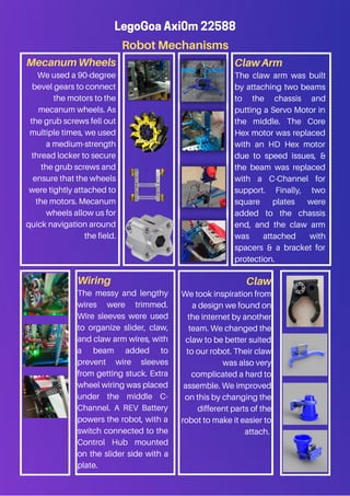 Robot Mechanisms
Claw
We took inspiration from
a design we found on
the internet by another
team. We changed the
claw to be better suited
to our robot. Their claw
was also very
complicated a hard to
assemble. We improved
on this by changing the
different parts of the
robot to make it easier to
attach.
LegoGoa Axi0m 22588
Mecanum Wheels
We used a 90-degree
bevel gears to connect
the motors to the
mecanum wheels. As
the grub screws fell out
multiple times, we used
a medium-strength
thread locker to secure
the grub screws and
ensure that the wheels
were tightly attached to
the motors. Mecanum
wheels allow us for
quick navigation around
the field.
Wiring
The messy and lengthy
wires were trimmed.
Wire sleeves were used
to organize slider, claw,
and claw arm wires, with
a beam added to
prevent wire sleeves
from getting stuck. Extra
wheel wiring was placed
under the middle C-
Channel. A REV Battery
powers the robot, with a
switch connected to the
Control Hub mounted
on the slider side with a
plate.
Claw Arm
The claw arm was built
by attaching two beams
to the chassis and
putting a Servo Motor in
the middle. The Core
Hex motor was replaced
with an HD Hex motor
due to speed issues, &
the beam was replaced
with a C-Channel for
support. Finally, two
square plates were
added to the chassis
end, and the claw arm
was attached with
spacers & a bracket for
protection.
 