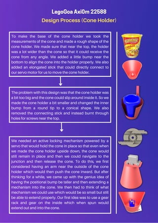 Design Process (Cone Holder)
LegoGoa Axi0m 22588
To make the base of the cone holder we took the
measurements of the cone and made a rough shape of the
cone holder. We made sure that near the top, the holder
was a lot wider than the cone so that it could receive the
cone from any angle. We added a little bump near the
bottom to align the cone into the holder properly. We also
added an elongated stick that could directly connect to
our servo motor for us to move the cone holder.
The problem with this design was that the cone holder was
a bit too big and the cone could slip around inside it. So we
made the cone holder a bit smaller and changed the inner
bump from a round tip to a conical shape. We also
removed the connecting stick and instead burnt through
holes for screws near the top.
We needed an active locking mechanism powered by a
servo that would hold the cone in place so that even when
we made the cone holder upside down, the cone would
still remain in place and then we could navigate to the
junction and then release the cone. To do this, we first
considered having an arm near the outside of the cone
holder which would then push the cone inward. But after
thinking for a while, we came up with the genius idea of
having the positional bump be taller and then extending a
mechanism into the cone. We then had to think of what
mechanism we could use which would be so small but still
be able to extend properly. Our first idea was to use a gear
rack and gear on the inside which when spun would
extend out and into the cone.
 