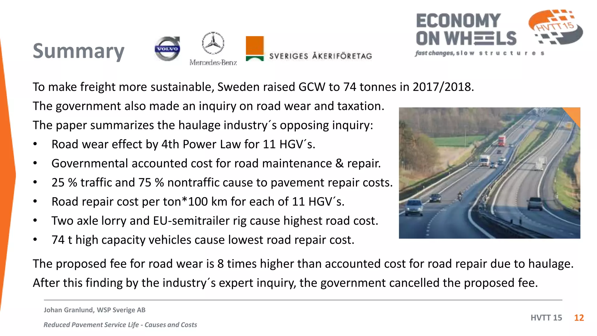 HVTT 15
Summary
To make freight more sustainable, Sweden raised GCW to 74 tonnes in 2017/2018.
The government also made an inquiry on road wear and taxation.
The paper summarizes the haulage industry´s opposing inquiry:
• Road wear effect by 4th Power Law for 11 HGV´s.
• Governmental accounted cost for road maintenance & repair.
• 25 % traffic and 75 % nontraffic cause to pavement repair costs.
• Road repair cost per ton*100 km for each of 11 HGV´s.
• Two axle lorry and EU-semitrailer rig cause highest road cost.
• 74 t high capacity vehicles cause lowest road repair cost.
12
The proposed fee for road wear is 8 times higher than accounted cost for road repair due to haulage.
After this finding by the industry´s expert inquiry, the government cancelled the proposed fee.
Johan Granlund, WSP Sverige AB
Reduced Pavement Service Life - Causes and Costs
 