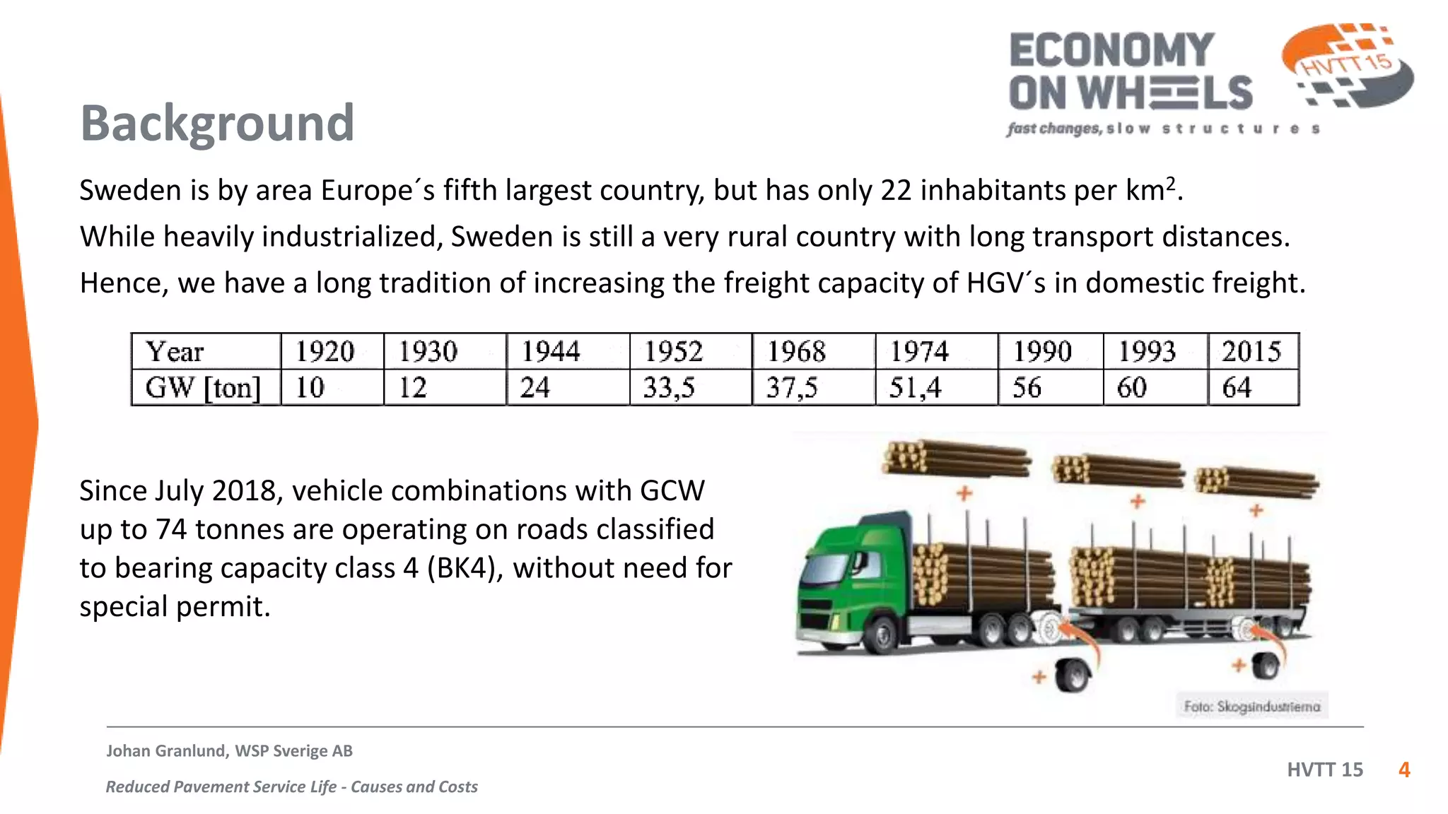 HVTT 15
Background
Sweden is by area Europe´s fifth largest country, but has only 22 inhabitants per km2.
While heavily industrialized, Sweden is still a very rural country with long transport distances.
Hence, we have a long tradition of increasing the freight capacity of HGV´s in domestic freight.
4
Since July 2018, vehicle combinations with GCW
up to 74 tonnes are operating on roads classified
to bearing capacity class 4 (BK4), without need for
special permit.
Johan Granlund, WSP Sverige AB
Reduced Pavement Service Life - Causes and Costs
 