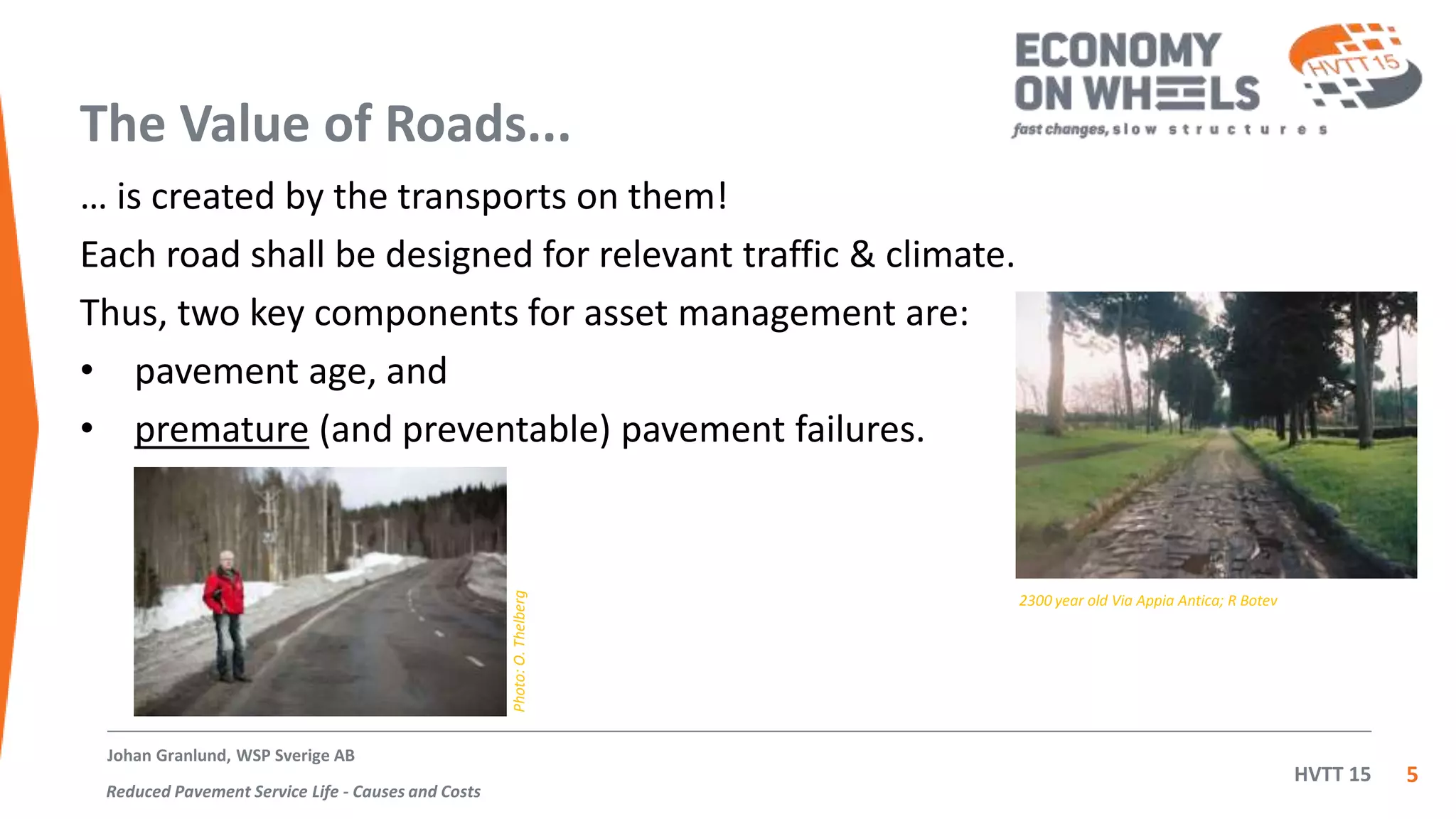 HVTT 15
The Value of Roads...
… is created by the transports on them!
Each road shall be designed for relevant traffic & climate.
Thus, two key components for asset management are:
• pavement age, and
• premature (and preventable) pavement failures.
5
Johan Granlund, WSP Sverige AB
Reduced Pavement Service Life - Causes and Costs
2300 year old Via Appia Antica; R Botev
Photo:O.Thelberg
 