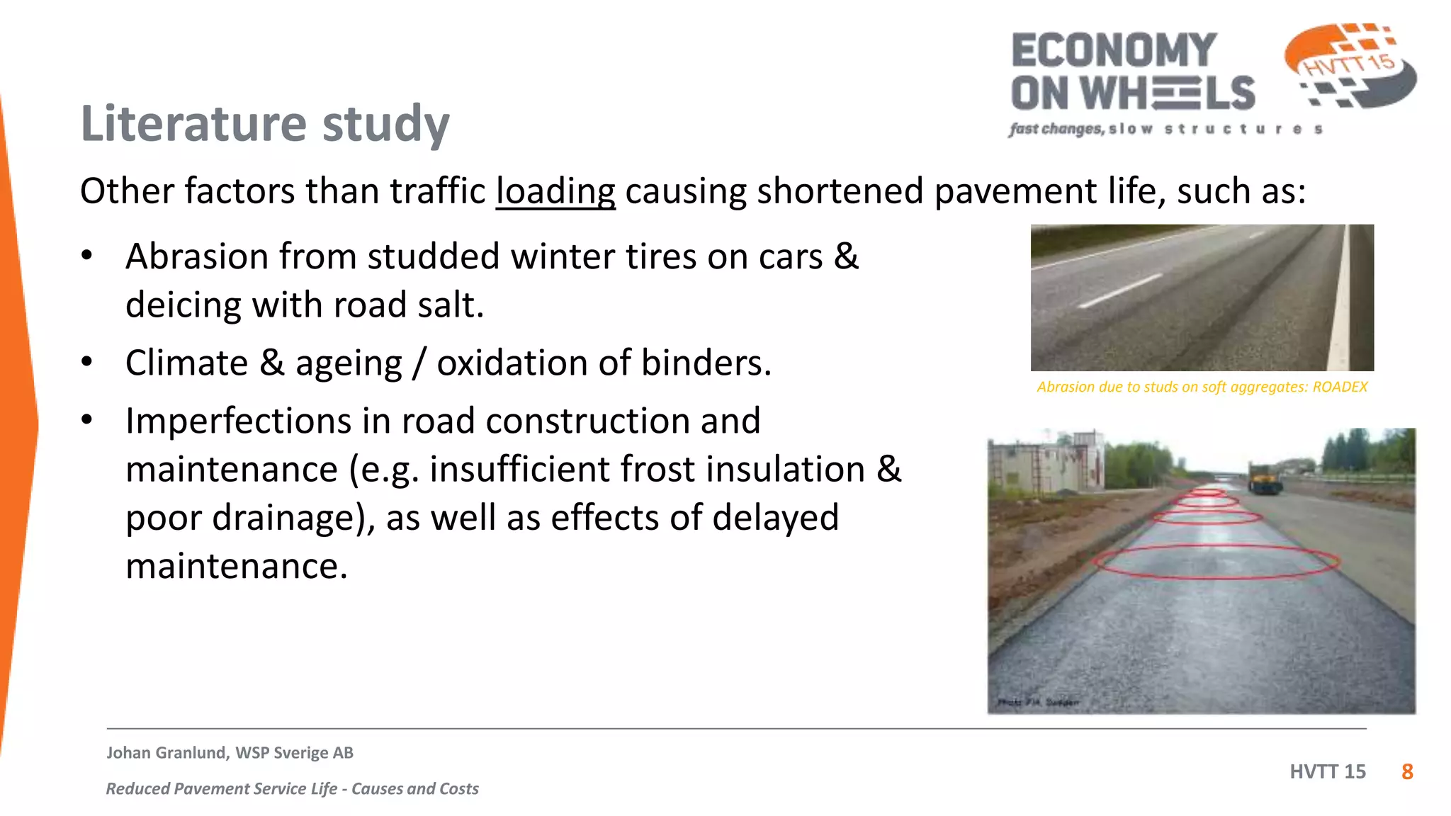 HVTT 15
Literature study
• Abrasion from studded winter tires on cars &
deicing with road salt.
• Climate & ageing / oxidation of binders.
• Imperfections in road construction and
maintenance (e.g. insufficient frost insulation &
poor drainage), as well as effects of delayed
maintenance.
8
Johan Granlund, WSP Sverige AB
Reduced Pavement Service Life - Causes and Costs
Abrasion due to studs on soft aggregates: ROADEX
Other factors than traffic loading causing shortened pavement life, such as:
 