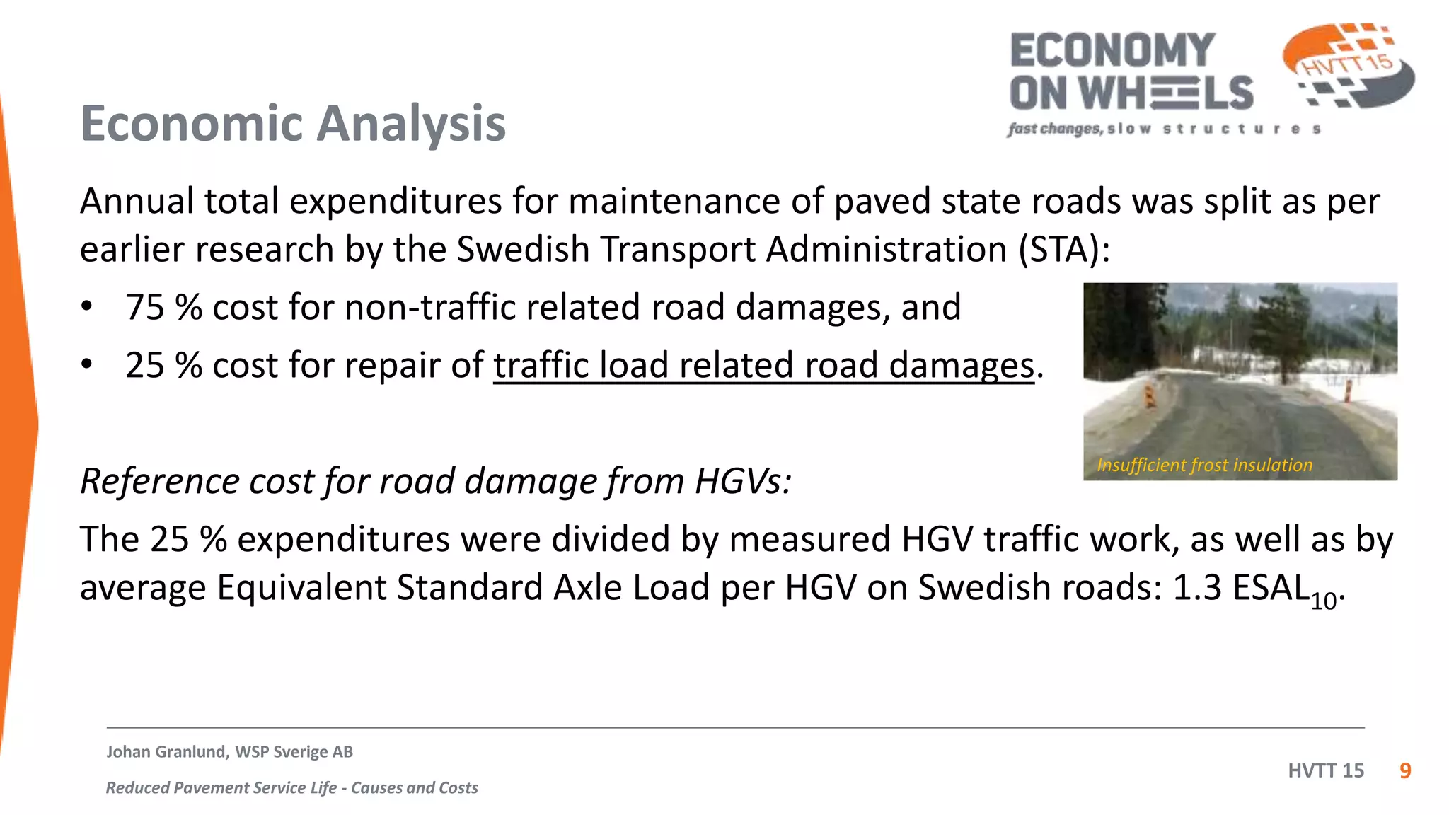 HVTT 15
Economic Analysis
Annual total expenditures for maintenance of paved state roads was split as per
earlier research by the Swedish Transport Administration (STA):
• 75 % cost for non-traffic related road damages, and
• 25 % cost for repair of traffic load related road damages.
Reference cost for road damage from HGVs:
The 25 % expenditures were divided by measured HGV traffic work, as well as by
average Equivalent Standard Axle Load per HGV on Swedish roads: 1.3 ESAL10.
9
Johan Granlund, WSP Sverige AB
Reduced Pavement Service Life - Causes and Costs
Insufficient frost insulation
 