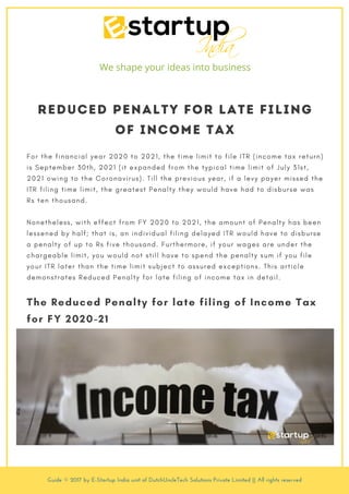 Reduced Penalty for late filing
of Income Tax
F o r t h e f i n a n c i a l y e a r 2 0 2 0 t o 2 0 2 1 , t h e t i m e l i m i t t o f i l e I T R ( i n c o m e t a x r e t u r n )
i s S e p t e m b e r 3 0 t h , 2 0 2 1 ( i t e x p a n d e d f r o m t h e t y p i c a l t i m e l i m i t o f J u l y 3 1 s t ,
2 0 2 1 o w i n g t o t h e C o r o n a v i r u s ) . T i l l t h e p r e v i o u s y e a r , i f a l e v y p a y e r m i s s e d t h e
I T R f i l i n g t i m e l i m i t , t h e g r e a t e s t P e n a l t y t h e y w o u l d h a v e h a d t o d i s b u r s e w a s
R s t e n t h o u s a n d .
N o n e t h e l e s s , w i t h e f f e c t f r o m F Y 2 0 2 0 t o 2 0 2 1 , t h e a m o u n t o f P e n a l t y h a s b e e n
l e s s e n e d b y h a l f ; t h a t i s , a n i n d i v i d u a l f i l i n g d e l a y e d I T R w o u l d h a v e t o d i s b u r s e
a p e n a l t y o f u p t o R s f i v e t h o u s a n d . F u r t h e r m o r e , i f y o u r w a g e s a r e u n d e r t h e
c h a r g e a b l e l i m i t , y o u w o u l d n o t s t i l l h a v e t o s p e n d t h e p e n a l t y s u m i f y o u f i l e
y o u r I T R l a t e r t h a n t h e t i m e l i m i t s u b j e c t t o a s s u r e d e x c e p t i o n s . T h i s a r t i c l e
d e m o n s t r a t e s R e d u c e d P e n a l t y f o r l a t e f i l i n g o f i n c o m e t a x i n d e t a i l .
The Reduced Penalty for late filing of Income Tax
for FY 2020-21
We shape your ideas into business
Guide © 2017 by E-Startup India unit of DutchUncleTech Solutions Private Limited || All rights reserved
 
