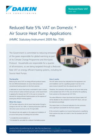 Reduced Rate 5% VAT on Domestic *
Air Source Heat Pump Applications
(HMRC Statutory Instrument 2005 No. 726)
Reduced Rate VAT
DAUK - D007
The Government is committed to reducing emissions
of the gases responsible for global warming as part
of its Climate Change Programme and the Kyoto
Protocol. Households are responsible for a quarter
of all emissions, so are being targeted through a Reduced
Rate VAT on energy efﬁcient heating systems, including Air
Source Heat Pumps.
The Beneﬁts
Reducing the rate of VAT on energy efﬁcient products lowers
the cost differential between air source heat pumps and
conventional heating systems to the ﬁnal customer.
A dedicated air source heat pump is estimated to save in excess
of two tonnes of carbon emissions per year, so the Government
is applying the reduced rate VAT in this case to increase the
demand for energy efﬁcient heating systems at the expense of
existing less efﬁcient heating systems.
What this means
VAT has been reduced on all air source heat pumps through a
change to the VAT Act 1994, in Statutory Instrument 2005 No.
726 which came into force on the 7th April 2005.
The reduced rate only applies to the supply and installation of
air source heat pumps to buildings that are either:
* a) residential accommodation, or
* b) intended for use solely for a relevant charitable purpose.
How it works
The VAT advice service has indicated that the equipment cost
and installation cost for a qualifying project must be on the
same invoice to beneﬁt from the reduced rate of VAT.
Therefore, the contractor will purchase an air source heat pump
at the standard rate VAT (17.5%), but will sell to the qualifying
ﬁnal customer at the reduced rate VAT (5%).
The value difference in Input (purchase) and Output (sales) VAT
will be detailed on the contractor’s normal VAT return, and can
be reclaimed accordingly.
This means there is no ﬁnancial implication for the contractor,
and a signiﬁcant cost beneﬁt for the ﬁnal customer.
If the contractor supplies an air source heat pump to a qualifying
ﬁnal customer but does not install it, then the standard rate VAT
will apply.
Issued by Daikin Airconditioning UK Ltd - Sales Planning Department 23rd May 2005
This document is intended for use as a guide to the main issues of the legislation described. It is not intended to be a statement of law
and customers should take legal advice as appropriate. Daikin Airconditioning UK Ltd accept no responsibility for any errors or omissions.
 