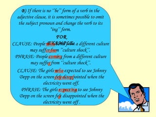 B)   If there is no ‘’be’’ form of a verb in the adjective clause, it is sometimes possible to omit the subject pronoun and change the verb to its  “ ing’’ f orm. FOR EXAMPLE: CLAUSE: People  who come  from a different culture may suffer from ’’culture shock’’.   PHRASE: People  coming  from a different culture may suffer from ‘’culture shock’’. CLAUSE: The girls  who expected  to see Johnny Depp on the screen felt disappointed when the electricity went off.   PHRASE: The girls  expecting  to see Johnny Depp on the screen felt disappointed when the electricity   went off  . who come coming who expected expecting   