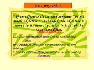 *  If an adjective clause that contains ‘’be + a single adjective ‘’ is changed, the adjective is moved to its normal position in front of the noun it modifies. FOR EXAMPLE: CLAUSE: Furniture that is new does not need polishing. INCORRECT  PHRASE: Furniture new does not need polishing. CORRECT PHRASE: New   furniture does not need polishing. Furniture that is new New   furniture BE CAREFUL : 