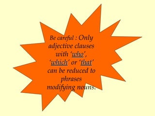 Be careful  :  Only adjective clauses  with  ‘ who ’, ‘ which ’ or ‘ that ’ can be reduced to phrases modifying nouns .   